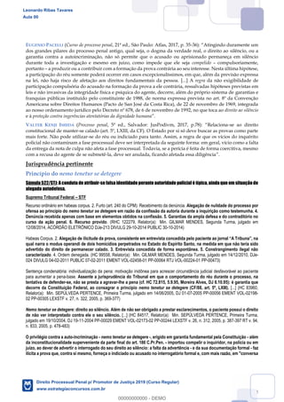 84
EUGENIO PACELLI (Curso de processo penal, 21ª ed., São Paulo: Atlas, 2017, p. 35- Atingindo duramente um
dos grandes pilares do processo penal antigo, qual seja, o dogma da verdade real, o direito ao silêncio, ou a
garantia contra a autoincriminação, não só permite que o acusado ou aprisionado permaneça em silêncio
durante toda a investigação e mesmo em juízo, como impede que ele seja compelido compulsoriamente,
portanto a produzir ou a contribuir com a formação da prova contrária ao seu interesse. Nesta última hipótese,
a participação do réu somente poderá ocorrer em casos excepcionalíssimos, em que, além da previsão expressa
na lei, não haja risco de afetação aos direitos fundamentais da pessoa. [...] A regra da não exigibilidade de
participação compulsória do acusado na formação da prova a ele contrária, ressalvadas hipóteses previstas em
leis e não invasivas da integridade física e psíquica do agente, decorre, além do próprio sistema de garantias e
franquias públicas instituído pelo constituinte de 1988, de norma expressa prevista no art. 8º da Convenção
Americana sobre Direitos Humanos (Pacto de San José da Costa Rica), de 22 de novembro de 1969, integrada
ao nosso ordenamento jurídico pelo Decreto nº 678, de 6 de novembro de 1992, no que toca ao direito ao silêncio
e à proteção contra ingerências atentatórias da dignidade humana
VALTER KENJI ISHIDA (Processo penal -se ao direito
constitucional de manter-se calado (art. 5º, LXIII, da CF). O Estado por si só deve buscar as provas como parte
mais forte. Não pode utilizar-se do réu ou indiciado para tanto. Assim, a regra de que os vícios do inquérito
policial não contaminam a fase processual deve ser interpretada da seguinte forma: em geral, vício como a falta
da entrega da nota de culpa não afeta a fase processual. Todavia, se a perícia é feita de forma coercitiva, mesmo
com a recusa do agente de se submetê-la, deve ser anulada, ficando afetada essa diligência .
Jurisprudência pertinente
Princípio do nemo tenetur se detegere
Súmula 522/STJ: A conduta de atribuir-se falsa identidade perante autoridade policial é típica, ainda que em situação de
alegada autodefesa.
Supremo Tribunal Federal STF
Recurso ordinário em habeas corpus. 2. Furto (art. 240 do CPM). Recebimento da denúncia. Alegação de nulidade do processo por
ofensa ao princípio do nemo tenetur se detegere em razão da confissão da autoria durante a inquirição como testemunha. 4.
Denúncia recebida apenas com base em elementos obtidos na confissão. 5. Garantias da ampla defesa e do contraditório no
curso da ação penal. 6. Recurso provido. (RHC 122279, Relator(a): Min. GILMAR MENDES, Segunda Turma, julgado em
12/08/2014, ACÓRDÃO ELETRÔNICO DJe-213 DIVULG 29-10-2014 PUBLIC 30-10-2014)
Habeas Corpus. 2.
qual narra o modus operandi de dois homicídios perpetrados no Estado do Espírito Santo, na medida em que não teria sido
advertido do direito de permanecer calado. 3. Entrevista concedida de forma espontânea. 5. Constrangimento ilegal não
caracterizado. 4. Ordem denegada. (HC 99558, Relator(a): Min. GILMAR MENDES, Segunda Turma, julgado em 14/12/2010, DJe-
024 DIVULG 04-02-2011 PUBLIC 07-02-2011 EMENT VOL-02458-01 PP-00064 RTJ VOL-00224-01 PP-00473)
Sentença condenatória: individualização da pena: motivação inidônea para acrescer circunstância judicial desfavorável ao paciente
para aumentar a pena-base. Assente a jurisprudência do Tribunal em que o comportamento do réu durante o processo, na
tentativa de defender-se, não se presta a agravar-lhe a pena (cf. HC 72.815, 5.9.95, Moreira Alves, DJ 6.10.95): é garantia que
decorre da Constituição Federal, ao consagrar o princípio nemo tenetur se detegere (CF/88, art. 5º, LXIII). [...] (HC 83960,
Relator(a): Min. SEPÚLVEDA PERTENCE, Primeira Turma, julgado em 14/06/2005, DJ 01-07-2005 PP-00056 EMENT VOL-02198-
02 PP-00305 LEXSTF v. 27, n. 322, 2005, p. 369-377)
Nemo tenetur se detegere: direito ao silêncio. Além de não ser obrigado a prestar esclarecimentos, o paciente possui o direito
de não ver interpretado contra ele o seu silêncio. [...] (HC 84517, Relator(a): Min. SEPÚLVEDA PERTENCE, Primeira Turma,
julgado em 19/10/2004, DJ 19-11-2004 PP-00029 EMENT VOL-02173-02 PP-00244 LEXSTF v. 26, n. 312, 2005, p. 387-397 RT v. 94,
n. 833, 2005, p. 478-483)
O privilégio contra a auto-incriminação - nemo tenetur se detegere -, erigido em garantia fundamental pela Constituição - além
da inconstitucionalidade superveniente da parte final do art. 186 C.Pr.Pen. - importou compelir o inquiridor, na polícia ou em
juízo, ao dever de advertir o interrogado do seu direito ao silêncio: a falta da advertência - e da sua documentação formal - faz
ilícita a prova que, contra si mesmo, forneça o indiciado ou acusado no interrogatório formal e, com mais razão, em "conversa
Leonardo Ribas Tavares
Aula 00
Direito Processual Penal p/ Promotor de Justiça 2019 (Curso Regular)
www.estrategiaconcursos.com.br
0
00000000000 - DEMO
 