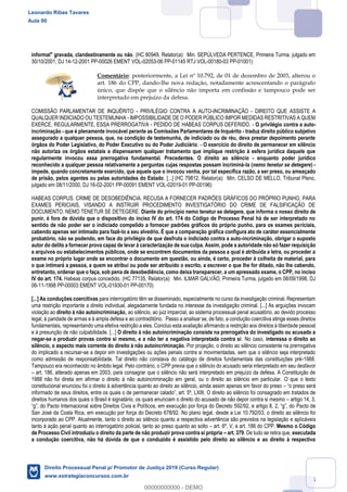85
informal" gravada, clandestinamente ou não. (HC 80949, Relator(a): Min. SEPÚLVEDA PERTENCE, Primeira Turma, julgado em
30/10/2001, DJ 14-12-2001 PP-00026 EMENT VOL-02053-06 PP-01145 RTJ VOL-00180-03 PP-01001)
Comentário: posteriormente, a Lei nº 10.792, de 01 de dezembro de 2003, alterou o
art. 186 do CPP, dando-lhe nova redação, notadamente acrescentando o parágrafo
único, que dispõe que o silêncio não importa em confissão e tampouco pode ser
interpretado em prejuízo da defesa.
COMISSÃO PARLAMENTAR DE INQUÉRITO - PRIVILÉGIO CONTRA A AUTO-INCRIMINAÇÃO - DIREITO QUE ASSISTE A
QUALQUER INDICIADO OU TESTEMUNHA - IMPOSSIBILIDADE DE O PODER PÚBLICO IMPOR MEDIDAS RESTRITIVAS A QUEM
EXERCE, REGULARMENTE, ESSA PRERROGATIVA - PEDIDO DE HABEAS CORPUS DEFERIDO. - O privilégio contra a auto-
incriminação - que é plenamente invocável perante as Comissões Parlamentares de Inquérito - traduz direito público subjetivo
assegurado a qualquer pessoa, que, na condição de testemunha, de indiciado ou de réu, deva prestar depoimento perante
órgãos do Poder Legislativo, do Poder Executivo ou do Poder Judiciário. - O exercício do direito de permanecer em silêncio
não autoriza os órgãos estatais a dispensarem qualquer tratamento que implique restrição à esfera jurídica daquele que
regularmente invocou essa prerrogativa fundamental. Precedentes. O direito ao silêncio - enquanto poder jurídico
reconhecido a qualquer pessoa relativamente a perguntas cujas respostas possam incriminá-la (nemo tenetur se detegere) -
impede, quando concretamente exercido, que aquele que o invocou venha, por tal específica razão, a ser preso, ou ameaçado
de prisão, pelos agentes ou pelas autoridades do Estado. [...] (HC 79812, Relator(a): Min. CELSO DE MELLO, Tribunal Pleno,
julgado em 08/11/2000, DJ 16-02-2001 PP-00091 EMENT VOL-02019-01 PP-00196)
HABEAS CORPUS. CRIME DE DESOBEDIÊNCIA. RECUSA A FORNECER PADRÕES GRÁFICOS DO PRÓPRIO PUNHO, PARA
EXAMES PERICIAIS, VISANDO A INSTRUIR PROCEDIMENTO INVESTIGATÓRIO DO CRIME DE FALSIFICAÇÃO DE
DOCUMENTO. NEMO TENETUR SE DETEGERE. Diante do princípio nemo tenetur se detegere, que informa o nosso direito de
punir, é fora de dúvida que o dispositivo do inciso IV do art. 174 do Código de Processo Penal há de ser interpretado no
sentido de não poder ser o indiciado compelido a fornecer padrões gráficos do próprio punho, para os exames periciais,
cabendo apenas ser intimado para fazê-lo a seu alvedrio. É que a comparação gráfica configura ato de caráter essencialmente
probatório, não se podendo, em face do privilégio de que desfruta o indiciado contra a auto-incriminação, obrigar o suposto
autor do delito a fornecer prova capaz de levar à caracterização de sua culpa. Assim, pode a autoridade não só fazer requisição
a arquivos ou estabelecimentos públicos, onde se encontrem documentos da pessoa a qual é atribuída a letra, ou proceder a
exame no próprio lugar onde se encontrar o documento em questão, ou ainda, é certo, proceder à colheita de material, para
o que intimará a pessoa, a quem se atribui ou pode ser atribuído o escrito, a escrever o que lhe for ditado, não lhe cabendo,
entretanto, ordenar que o faça, sob pena de desobediência, como deixa transparecer, a um apressado exame, o CPP, no inciso
IV do art. 174. Habeas corpus concedido. (HC 77135, Relator(a): Min. ILMAR GALVÃO, Primeira Turma, julgado em 08/09/1998, DJ
06-11-1998 PP-00003 EMENT VOL-01930-01 PP-00170)
[...] As conduções coercitivas para interrogatório têm se disseminado, especialmente no curso da investigação criminal. Representam
uma restrição importante a direito individual, alegadamente fundada no interesse da investigação criminal. [...] As arguições invocam
violação ao direito à não autoincriminação, ao silêncio, ao juiz imparcial, ao sistema processual penal acusatório, ao devido processo
legal, à paridade de armas e à ampla defesa e ao contraditório. Passo a analisar se, de fato, a condução coercitiva atinge esses direitos
fundamentais, representando uma efetiva restrição a eles. Concluo esta avaliação afirmando a restrição aos direitos à liberdade pessoal
e à presunção de não culpabilidade. [...] O direito à não autoincriminação consiste na prerrogativa do investigado ou acusado a
negar-se a produzir provas contra si mesmo, e a não ter a negativa interpretada contra si. No caso, interessa o direito ao
silêncio, o aspecto mais corrente do direito à não autoincriminação. Por projeção, o direito ao silêncio consistente na prerrogativa
do implicado a recursar-se a depor em investigações ou ações penais contra si movimentadas, sem que o silêncio seja interpretado
como admissão de responsabilidade. Tal direito não constava do catálogo de direitos fundamentais das constituições pré-1988.
Tampouco era reconhecido no âmbito legal. Pelo contrário, o CPP previa que o silêncio do acusado seria interpretado em seu desfavor
art. 186, alterado apenas em 2003, para consagrar que o silêncio não será interpretado em prejuízo da defesa. A Constituição de
1988 não foi direta em afirmar o direito à não autoincriminação em geral, ou o direito ao silêncio em particular. O que o texto
constitucional enunciou foi o direito à advertência quanto ao direito ao silêncio, ainda assim apenas em favor do preso
O direito ao silêncio foi consagrado em tratados de
direitos humanos dos quais o Brasil é signatário, os quais enunciam o direito do acusado de não depor contra si mesmo artigo 14, 3,
Pacto de
San José da Costa Rica, em execução por força do Decreto 678/92. No plano legal, desde a Lei 10.792/03, o direito ao silêncio foi
incorporado ao CPP. Atualmente, tanto o direito ao silêncio quanto a respectiva advertência são previstos na legislação e aplicáveis
tanto à ação penal quanto ao interrogatório policial, tanto ao preso quanto ao solto art. 6º, V, e art. 186 do CPP. Mesmo o Código
de Processo Civil introduziu o direito da parte de não produzir prova contra si própria art. 379. De tudo se retira que, executada
a condução coercitiva, não há dúvida de que o conduzido é assistido pelo direito ao silêncio e ao direito à respectiva
Leonardo Ribas Tavares
Aula 00
Direito Processual Penal p/ Promotor de Justiça 2019 (Curso Regular)
www.estrategiaconcursos.com.br
0
00000000000 - DEMO
 