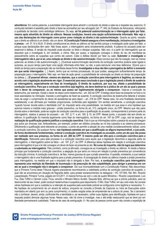 86
advertência. Em outras palavras, a autoridade interrogante deve advertir o conduzido do direito a calar-se e respeitar seu exercício. O
conduzido também é assistido pelo direito a fazer-se aconselhar por seu advogado (art. 7º, XXI, do Estatuto da Advocacia), reforçando
a qualidade da decisão como estratégia defensiva. Ou seja, só há potencial autoincriminação se o interrogado optar por falar,
mesmo após advertido do direito ao silêncio. Nessas condições, haverá uma opção suficientemente informada. Não vejo o
uso das declarações do interrogado como prova como violação ao direito à não autoincriminação. Quanto ao ponto, ressalto
que o direito ao silêncio é um direito, não um dever. A Constituição Federal assegura a livre manifestação, inclusive a investigados
e presos art. 5º, IV e XLIX. O direito constitucional ao direito ao silêncio só faz sentido porque o investigado pode optar por falar, e
porque suas declarações têm valor. Não fosse assim, o interrogatório seria simplesmente proibido. A palavra do acusado pode ser
essencial à defesa. A versão do imputado pode elucidar os fatos e dissipar suspeitas. Não raro, é a partir do interrogatório que se
descobre que o investigado é, em verdade, a vítima. Não por acaso, a legislação consagra o direito do réu de manifestar-se
pessoalmente sobre as suspeitas que contra ele pairam. Cabe à defesa decidir por falar ou calar. Submeter o investigado a
interrogatório não é, por si só, uma violação ao direito à não autoincriminação. Disso concluo que não há violação, nem ao menos
potencial, ao direito à não autoincriminação. [...] Eventual autoincriminação decorrente da condução coercitiva poderia estar ligada à
surpresa, ao pouco tempo para fazer uma opção informada entre falar, ou não, e para estruturar uma tese defensiva. Ocorre que o
direito ao tempo para a preparação não se manifesta dessa forma. Investigados e réus não têm a prerrogativa de definir o momento
em que serão interrogados. [...] Assim, tenho que as normas processuais, tal qual postas, asseguram suficientemente tempo de
preparação para o interrogatório. Não vejo, em fase de ação penal, a possibilidade de vulneração ao direito ao tempo de preparação
da defesa. [...] É possível afirmar, mesmo em abstrato, que a condução coercitiva para interrogatório é ilegítima, ao menos de
acordo com a legislação atualmente em vigor. O essencial para essa conclusão é que a legislação prevê o direito de ausência
ao interrogatório, especialmente em fase de investigação. O direito de ausência, por sua vez, afasta a possibilidade de
condução coercitiva. Para que a condução coercitiva seja legítima, ela deve destinar-se à prática de um ato ao qual a pessoa
tem o dever de comparecer, ou ao menos que possa ser legitimamente obrigada a comparecer. Veja-se a condução da
testemunha, por exemplo. Existe o dever de depor como testemunha art. 202 do CPP. O testigo deve fazer-se presente na hora e no
local assinalados na intimação. Inexiste a prerrogativa de fazer-se ausente. A condução coercitiva da testemunha faltante é simples
meio de exigir o cumprimento do dever de apresentar-se para depor art. 218 do CPP. Nesse caso, há uma finalidade claramente
estabelecida, a ser afirmada por medidas proporcionais, conferidas pelo legislador. Em sentido semelhante, a condução coercitiva
autoriza mesmo a medida mais gravosa prisão preventiva, na forma do art. 313, parágrafo único, do CPP. Mesmo que não paire
dúvida sobre a identidade, pode-se cogitar da condução coercitiva para a qualificação do acusado, correspondente à primeira parte do
interrogatório, relativa à pessoa do acusado art. 187, § 1º, e art. 185, § 10, do CPP. Nesse ponto, o acusado não tem direito ao
silêncio. A qualificação foi inserida legalmente como fase do interrogatório, na forma do art. 187 do CPP. Logo, sob tal aspecto, a
realização da qualificação poderia justificar a condução coercitiva. Fato é que as informações sobre a pessoa do acusado chegam
aos autos por diversas vias. Antecedentes, por exemplo, podem ser obtidos consultas ao rol dos culpados e ao sistema processual.
Dificilmente a qualificação será relevante ao processo, a ponto de permitir a adoção de uma medida consideravelmente radical, como
a condução coercitiva. De qualquer forma, nas hipóteses estreitas em que a qualificação se afigura imprescindível, o juiz pode,
de forma devidamente fundamentada, ordenar a condução coercitiva do investigado ou acusado, como um ato que não possa
ser realizado sem sua presença, na forma do art. 260 do CPP. O mesmo pode ser dito para a condução coercitiva para a
identificação. Relevante para este processo é a condução coercitiva para aquilo que a legislação denomina a segunda parte do
interrogatório, o interrogatório sobre os fatos art. 187, § 2º, do CPP. A diferença dessa hipótese em relação à condução coercitiva
para interrogatório é que a lei não consagra um dever de fazer-se presente ao ato. No curso do inquérito, não há regra que determine
a submissão ao interrogatório. Pelo contrário, como já afirmado, consagra-se ao investigado o direito ao silêncio. Aí reside a falácia
principal que fundamenta a condução coercitiva: a alegação de que seria um minus em relação à prisão preventiva por conveniência
da instrução criminal. A condução coercitiva é, de fato, menos gravosa do que a prisão preventiva. A questão, entretanto, é que realizar
o interrogatório não é uma finalidade legítima para a prisão preventiva. A consagração do direito ao silêncio impede a prisão preventiva
para interrogatório, na medida em que o imputado não é obrigado a falar. Por isso, a condução coercitiva para interrogatório
representa uma restrição da liberdade de locomoção e da presunção de não culpabilidade, para obrigar a presença em um
ato ao qual o investigado não é obrigado a comparecer. Daí sua incompatibilidade com a Constituição Federal. Não desconheço
que a Primeira Turma deste Tribunal registra precedente reconhecendo a viabilidade jurídica da condução coercitiva de suspeito, o
qual não se encontrava em situação de flagrante delito, para prestar esclarecimentos na delegacia HC 107.644, Rel. Min. Ricardo
Lewandowski, Primeira Turma, julgado em 6.9.2011. A maioria formou-se com o voto de quatro Ministros Ricardo Lewandowski, Luiz
Fux, Dias Toffoli e Cármen Lúcia. Ficou vencido o Ministro Marco Aurélio. Daquela feita, afirmou-se que a polícia judiciária, para se
desincumbir de seu mister, pode conduzir testemunhas e suspeitos para depoimento. O Min. Dias Toffoli, em seu voto-vista, fez constar
várias hipóteses em que a custódia ou a retenção de suspeitos pela autoridade policial se configuraria como legítima e necessária: -
Na hipótese de cumprimento de um alvará de soltura, enquanto se consulta a Divisão de Capturas ou Vara de Execuções sobre
mandados em aberto (por erro ou para cumprimento), é cautela exigida antes de empreender-se a soltura do preso. Se o carcereiro
não o conhecer, deverá, ainda, confrontar-lhe a identidade e, se necessário, colher suas digitais para identificação, hipótese em que a
resposta poderá demorar algumas horas. Nesse caso, não há crime a investigar, mas o até então reeducando que se deve por em
liberdade permanecerá custodiado. Trata-se de caso de averiguação. II - No caso de pessoa contra quem não conste a expedição de
Leonardo Ribas Tavares
Aula 00
Direito Processual Penal p/ Promotor de Justiça 2019 (Curso Regular)
www.estrategiaconcursos.com.br
0
00000000000 - DEMO
 