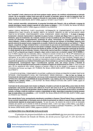 88
fora "compelido" a tanto, observa-se que não houve qualquer coação, apenas o réu contribuiu voluntariamente na instrução
criminal, não se insurgindo a defesa contra essa ação do acusado na assentada, apenas em sede de alegações finais, de
modo que não se vislumbra, portanto, violação ao brocardo do nemo tenetur se detegere. [...] (HC 414.800/SP, Rel. Ministra
MARIA THEREZA DE ASSIS MOURA, SEXTA TURMA, julgado em 19/10/2017, DJe 27/10/2017)
Tendo o paciente respondido, voluntariamente, às perguntas formuladas pelo Parquet e, não se verificando o emprego de
pressão psicológica, ausente violação à garantia do nemo tenetur se detegere. [...] (HC 313.330/RS, Rel. Ministro REYNALDO
SOARES DA FONSECA, QUINTA TURMA, julgado em 23/08/2016, DJe 30/08/2016)
HABEAS CORPUS PREVENTIVO. FURTO QUALIFICADO. DETERMINAÇÃO DE COMPARECIMENTO AO INSTITUTO DE
CRIMINALÍSTICA PARA COLHEITA DE IMAGEM. DIREITO AO SILÊNCIO. PRINCÍPIO DA NÃO AUTOACUSAÇÃO (NEMO
TENETUR SE DETEGERE). CONSTRANGIMENTO ILEGAL EVIDENCIADO. ORDEM CONCEDIDA. 1. O direito à liberdade,
fundamental e elemento imprescindível à dignidade da pessoa humana, é tutelado pela Magna Carta no caput do art. 5º.
Entretanto, apesar de fundamental, não é absoluto, inclusive em face da existência de outros direitos e garantias de mesma
natureza que demandam, consequentemente, ponderação de valores, harmonização ou concordância prática. 2. Nesse
mesmo diapasão, o direito ao silêncio (nemo tenetur se detegere), ainda que não expresso na Carta Magna, desponta como
garantia essencial da pessoa humana, assegurando ao acusado o direito de não produzir provas em seu desfavor. 3. "Nesse
aspecto, competindo ao Órgão ministerial formar o convencimento do juiz acerca da materialidade e autoria delitiva aptas a
condenação, ficou consagrado o princípio do nemo tenetur se detegere. Apesar da ausência de previsão expressa do princípio
da não autoacusação na Declaração Universal dos Direitos do Homem, em 1948, ficou assegurada a presunção de inocência
e o direito absoluto de não ser torturado. Contudo, o Pacto de São José da Costa Rica o consagrou como direito fundamental
no art. 8º, § 2º, g, dispondo que ninguém é obrigado a depor contra si mesmo nem a se declarar culpado" (HC 97.509/MG). 4.
A Lei 10.792/03, seguindo esta nova sistemática, alterou o conteúdo do comando normativo do art. 186 do CPP estabelecendo que
"Depois de devidamente qualificado e cientificado do inteiro teor da acusação, o acusado será informado pelo juiz, antes de iniciar o
interrogatório, do seu direito de permanecer calado e de não responder perguntas que lhe forem formuladas. Parágrafo único. O
silêncio, que não importará em confissão, não poderá ser interpretado em prejuízo da defesa". 5. No caso dos autos, a determinação
ao paciente de apresentar-se ao Instituto Criminalística para a fim de submeter-se a perícia de confecção de imagens consiste,
indubitavelmente, constrangimento ilegal e inconstitucional, agravada, ainda, pela ameaça concreta à liberdade de
locomoção, em face da imposição de pena de prisão na hipótese de negativa de comparecimento em 5 dias. 6. Ordem concedida
para o fim de, expedindo-se salvo conduto, assegurar ao paciente o direito de não ser obrigado a comparecer ao Instituto de
Criminalística para fornecer sua imagem. (HC 179.486/GO, Rel. Ministro JORGE MUSSI, QUINTA TURMA, julgado em 14/06/2011,
DJe 27/06/2011)
[...] COLHEITA DE MATERIAL. FORNECIMENTO VOLUNTÁRIO. AUSÊNCIA DE OFENSA AO PRINCÍPIO DO NEMO TENETUR SE
DETEGERE. CONSTRANGIMENTO ILEGAL NÃO CONFIGURADO. ORDEM DENEGADA. [...] Não há falar em ilicitude no
fornecimento de material gráfico pelo paciente, uma vez que, tendo comparecido voluntariamente ao Instituto de Criminalística
da Polícia Civil, nada obstou a possibilidade de recusa peremptória, o que, todavia, não o fez. O princípio do nemo tenetur se
detegere não foi, portanto, violado. [...] (HC 93.874/DF, Rel. Ministro ARNALDO ESTEVES LIMA, QUINTA TURMA, julgado em
15/06/2010, DJe 02/08/2010)
O princípio da não autoacusação (nemo tenetur se detegere), vinculado ao princípio da ampla defesa, possui status de direito
fundamental e está previsto nos incisos LVII e LXIII do art. 5º da CF, bem como no art. 8º, 2, g, da Convenção Americana de
Direitos Humanos. Ao acusado está garantido o direito ao silêncio, bem como o de não produzir provas contra si, incumbindo,
portanto, ao Estado a tarefa de comprovar a autoria e materialidade do delito, observadas as garantias do devido processo
legal, da ampla defesa e do contraditório. [...] (HC 130.590/PE, Rel. Ministro ARNALDO ESTEVES LIMA, QUINTA TURMA, julgado
em 27/04/2010, DJe 17/05/2010)
Esta colenda Quinta Turma, acompanhando entendimento consolidado no Supremo Tribunal Federal, firmou o entendimento
de que eventual irregularidade na informação acerca do direito de permanecer em silêncio é causa de nulidade relativa, cujo
reconhecimento depende da comprovação do prejuízo. No caso dos autos, não obstante não conste do termo de declarações
prestadas pelo paciente que foi advertido do direito de permanecer calado, o certo é que negou a prática delitiva, o que afasta a
ocorrência de prejuízos à sua defesa e impede o reconhecimento da eiva suscitada na impetração. Precedentes. [...] (HC 390.773/MG,
Rel. Ministro JORGE MUSSI, QUINTA TURMA, julgado em 22/08/2017, DJe 30/08/2017)
4.9 PRINCÍPIO DA PROPORCIONALIDADE
O princípio da proporcionalidade ou da razoabilidade não tem previsão expressa na
Constituição. Decorre do Estado de Direito, do devido processo legal (art. 5º, LIV da CF) em
Leonardo Ribas Tavares
Aula 00
Direito Processual Penal p/ Promotor de Justiça 2019 (Curso Regular)
www.estrategiaconcursos.com.br
0
00000000000 - DEMO
 