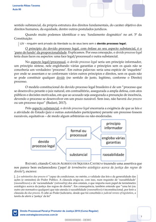 89
sentido substancial, da própria estrutura dos direitos fundamentais, do caráter objetivo dos
direitos humanos, da equidade, dentre outros postulados jurídicos.
Constituição:
LIV - ninguém será privado da liberdade ou de seus bens sem o devido processo legal;
O princípio do devido processo legal, com ênfase ao seu aspecto substancial, é o
. Explicamos. Por essa concepção, o devido processo legal
teria duas faces ou aspectos: uma face legal/processual e outra substancial.
No aspecto legal/processual, o devido processo legal seria um princípio informador,
um princípio síntese, nele englobando várias garantias e princípios sem os quais não se
por onde se assentam e se conformam vários outros princípios e direitos, sem os quais não
se pode constituir qualquer devido (no sentido de justo, legítimo, conforme o Direito)
processo.
processo que
se desenvolva perante o juiz natural, em contraditório, assegurada a ampla defesa, com atos
públicos e decisões motivadas, em que ao acusado seja assegurada a presunção de inocência,
devendo o processo se desenvolver em um prazo razoável. Sem isso, não haverá due process
ou um processo équo (Badaró, 2017).
Pelo aspecto substancial, o devido processo legal encerraria a exigência de que as leis e
a atividade do Estado (juiz e outras autoridades participantes) perante um processo fossem
razoáveis, equitativas de modo algum arbitrárias ou não-moderadas.
BADARÓ, citando CARLOS ALBERTO DE SIQUEIRA CASTRO e trazendo uma assertiva que
nos papel de termômetro axiológico acerca da justiça das regras de
direito
[...] o substantive due process
ações (e omissões) do Poder Público. A cláusula erigiu-
(rasonableness rationality) dos atos estatais, o que importa num papel de termômetro
outro ato normativo qualquer) que não atenda à razoabilidade (reasonabless) é inconstitucional, por ferir a
cláusula do due process. E cabe ao Poder Judiciário, desde que foi concebido o judicial review of legislation, a
devido
processo legal
formal ou
processual
princípio
informador
engloba várias
garantias
substancial razoabilidade
Leonardo Ribas Tavares
Aula 00
Direito Processual Penal p/ Promotor de Justiça 2019 (Curso Regular)
www.estrategiaconcursos.com.br
0
00000000000 - DEMO
 