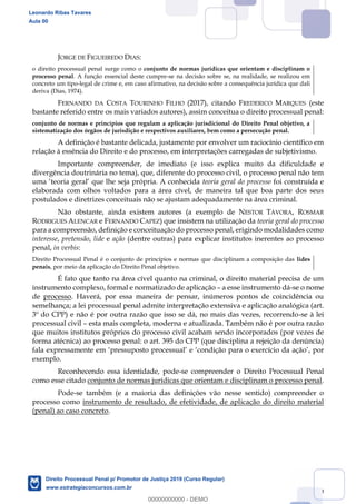 9
JORGE DE FIGUEIREDO DIAS:
o direito processual penal surge como o conjunto de normas jurídicas que orientam e disciplinam o
processo penal. A função essencial deste cumpre-se na decisão sobre se, na realidade, se realizou em
concreto um tipo-legal de crime e, em caso afirmativo, na decisão sobre a consequência jurídica que dali
deriva (Dias, 1974).
FERNANDO DA COSTA TOURINHO FILHO (2017), citando FREDERICO MARQUES (este
bastante referido entre os mais variados autores), assim conceitua o direito processual penal:
conjunto de normas e princípios que regulam a aplicação jurisdicional do Direito Penal objetivo, a
sistematização dos órgãos de jurisdição e respectivos auxiliares, bem como a persecução penal.
A definição é bastante delicada, justamente por envolver um raciocínio científico em
relação à essência do Direito e do processo, em interpretações carregadas de subjetivismo.
Importante compreender, de imediato (e isso explica muito da dificuldade e
divergência doutrinária no tema), que, diferente do processo civil, o processo penal não tem
teoria geral do processo foi construída e
elaborada com olhos voltados para a área cível, de maneira tal que boa parte dos seus
postulados e diretrizes conceituais não se ajustam adequadamente na área criminal.
Não obstante, ainda existem autores (a exemplo de NESTOR TÁVORA, ROSMAR
RODRIGUES ALENCAR e FERNANDO CAPEZ) que insistem na utilização da teoria geral do processo
para a compreensão, definição e conceituação do processo penal, erigindo modalidades como
interesse, pretensão, lide e ação (dentre outras) para explicar institutos inerentes ao processo
penal, in verbis:
Direito Processual Penal é o conjunto de princípios e normas que disciplinam a composição das lides
penais, por meio da aplicação do Direito Penal objetivo.
É fato que tanto na área cível quanto na criminal, o direito material precisa de um
instrumento complexo, formal e normatizado de aplicação a esse instrumento dá-se o nome
de processo. Haverá, por essa maneira de pensar, inúmeros pontos de coincidência ou
semelhança; a lei processual penal admite interpretação extensiva e aplicação analógica (art.
3º do CPP) e não é por outra razão que isso se dá, no mais das vezes, recorrendo-se à lei
processual civil esta mais completa, moderna e atualizada. Também não é por outra razão
que muitos institutos próprios do processo civil acabam sendo incorporados (por vezes de
forma atécnica) ao processo penal: o art. 395 do CPP (que disciplina a rejeição da denúncia)
fala expressamente em pressuposto processual e condição para o exercício da ação , por
exemplo.
Reconhecendo essa identidade, pode-se compreender o Direito Processual Penal
como esse citado conjunto de normas jurídicas que orientam e disciplinam o processo penal.
Pode-se também (e a maioria das definições vão nesse sentido) compreender o
processo como instrumento de resultado, de efetividade, de aplicação do direito material
(penal) ao caso concreto.
Leonardo Ribas Tavares
Aula 00
Direito Processual Penal p/ Promotor de Justiça 2019 (Curso Regular)
www.estrategiaconcursos.com.br
0
00000000000 - DEMO
 