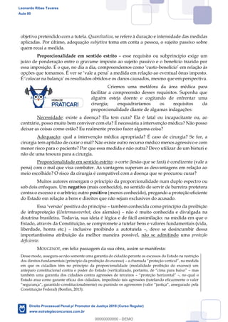91
objetivo pretendido com a tutela. Quantitativa, se refere à duração e intensidade das medidas
aplicadas. Por último, adequação subjetiva toma em conta a pessoa, o sujeito passivo sobre
quem recai a medida.
Proporcionalidade em sentido estrito esse requisito ou subprincípio exige um
juízo de ponderação entre o gravame imposto ao sujeito passivo e o benefício trazido por
- em relação às
Criemos uma metáfora da área médica para
facilitar a compreensão desses requisitos. Suponha que
alguém esteja doente e cogitando de enfrentar uma
cirurgia; enquadraríamos os requisitos da
proporcionalidade diante de algumas indagações:
Necessidade: existe a doença? Ela tem cura? Ela é fatal ou incapacitante ou, ao
contrário, posso muito bem conviver com ela? É necessária a intervenção médica? Não posso
deixar as coisas como estão? Eu realmente preciso fazer alguma coisa?
Adequação: qual a intervenção médica apropriada? É caso de cirurgia? Se for, a
cirurgia tem aptidão de curar o mal? Não existe outro recurso médico menos agressivo e com
menor risco para o paciente? Por que essa medida e não outra? Devo utilizar de um bisturi e
não de uma tesoura para a cirurgia.
Proporcionalidade em sentido estrito: o corte (lesão que se fará) é condizente (vale a
pena) com o mal que visa combater. As vantagens superam as desvantagens em relação ao
meio escolhido? O risco da cirurgia é compatível com a doença que se procurou curar?
Muitos autores enxergam o princípio da proporcionalidade num duplo espectro ou
sob dois enfoques. Um negativo (mais conhecido), no sentido de servir de barreira protetora
contra o excesso e o arbítrio; outro positivo (menos conhecido), pregando a proteção eficiente
do Estado em relação a bens e direitos que não sejam exclusivos do acusado.
também conhecida como princípio da proibição
de infraproteção (Untermassverbot, dos alemães) não é muito conhecida e divulgada na
doutrina brasileira. Todavia, sua ideia é lógica e de fácil assimilação: na medida em que o
Estado, através da Constituição, se compromete a tutelar bens e valores fundamentais (vida,
liberdade, honra etc.) inclusive proibindo a autotutela , deve se desincumbir dessa
importantíssima atribuição da melhor maneira possível, não se admitindo uma proteção
deficiente.
MOUGENOT, em feliz passagem da sua obra, assim se manifesta:
Desse modo, assegura-se não somente uma garantia do cidadão perante os excessos do Estado na restrição
dos direitos fundamentais (princípio da proibição do excesso)
em que os cidadãos têm no princípio da proporcionalidade (modalidade proibição do excesso) um
anteparo constitucional c mas
também uma garantia dos cidadãos contra agressões de terceiros , no qual o
Estado atua como garante eficaz dos cidadãos, impedindo tais agressões (tutelando eficazmente o valor
Constituição Federal) (Bonfim, 2013).
Leonardo Ribas Tavares
Aula 00
Direito Processual Penal p/ Promotor de Justiça 2019 (Curso Regular)
www.estrategiaconcursos.com.br
0
00000000000 - DEMO
 