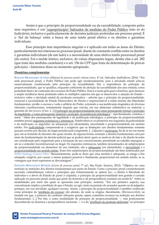 92
Assim é que o princípio da proporcionalidade ou da razoabilidade, composto pelos
seus requisitos, é um balizador de medidas do Poder Público (não só do
Judiciário), inclusive e particularmente de decisões judiciais proferidas em processo penal. É
individuais.
Esse princípio tem importância singular e é aplicado em todas as áreas do Direito;
particularmente nos interessa no processo penal, diante do constante conflito entre os direitos
e garantias individuais (de um lado) e a necessidade de uma efetiva tutela processual penal
(do outro). Foi o molde teórico, inclusive, de várias disposições legais, dentre elas o art. 282
(que trata das medidas cautelares) e o art. 156 do CPP (que trata da determinação de provas
pelo juiz) falaremos disso no momento apropriado.
Doutrina complementar
RENATO BRASILEIRO DE LIMA (Manual de processo penal: volume único, Em
sede processual penal, o Poder Público não pode agir imoderadamente, pois a atividade estatal acha-se
essencialmente condicionada pelo princípio da razoabilidade. Daí a importância do princípio da
proporcionalidade, que se qualifica, enquanto coeficiente de aferição da razoabilidade dos atos estatais, como
postulado básico de contenção dos excessos do Poder Público. Essa é a razão pela qual a doutrina, após destacar
a ampla incidência desse postulado sobre os múltiplos aspectos em que se desenvolve a atuação do Estado
inclusive sobre a atividade estatal de produção normativa adverte que o princípio da proporcionalidade,
essencial à racionalidade do Estado Democrático de Direito e imprescindível à tutela mesma das liberdades
fundamentais, proíbe o excesso e veda o arbítrio do Poder, extraindo a sua justificação dogmática de diversas
cláusulas constitucionais, notadamente daquela que veicula, em sua dimensão substantiva ou material, a
garantia do due process of law. [...] O princípio da proporcionalidade tem como pressuposto formal o princípio
da legalidade, e como pressuposto material o princípio da justificação teleológica
Além dos pressupostos da legalidade e da justificação teleológica, o princípio da proporcionalidade
também possui requisitos extrínsecos e intrínsecos. Subdividem-se os primeiros nos requisitos da judicialidade
e da motivação; os segundos, na adequação (ou idoneidade), necessidade e proporcionalidade em sentido
estrito. Por judicialidade compreende-se a exigência que as limitações aos direitos fundamentais somente
possam ocorrer por decisão do órgão jurisdicional competente. [...] Quanto à motivação, há de se ter em mente
que, em se tratando de decisões das quais resulte, de alguma forma, restrição a direitos fundamentais, será por
meio da fundamentação da decisão judicial que se poderá aferir quais os motivos de fato e de direito levados
em consideração pelo magistrado para a formação de seu convencimento, permitindo ao cidadão impugnar o
ato se o entender inconstitucional ou ilegal. Os requisitos intrínsecos, também denominados de subprincípios
da proporcionalidade ou elementos de seu conteúdo, são a adequação (ou idoneidade), a necessidade e a
proporcionalidade em sentido estrito. Esses três subprincípios da proporcionalidade são bem sintetizados por
Willis Santiago Guerra Filho: Resumidamente, pode-se dizer que uma medida é adequada, se atinge o fim
almejado, exigível, por causar o menor prejuízo possível e finalmente, proporcional em sentido estrito, se as
vantagens que trará superarem as desvantagens
EDILSON MOUGENOT BONFIM (Curso de processo penal, Objetiva ser uma
restrição às restrições dos direitos fundamentais por parte do Estado. Como o processo penal constantemente
necessita contrabalançar valores e princípios que rotineiramente se opõem (ex.: o direito à liberdade do
indivíduo e o dever do Estado de punir o culpado), o princípio da proporcionalidade tem grande e variada
aplicação no processo penal, ainda que parte da doutrina e da jurisprudência resistam em aceitá-lo
Em um primeiro aspecto, sua
concretização implica a proibição de que o Estado, ao agir, tanto na posição de acusador quanto na de julgador,
pratique, em sua atividade, qualquer excesso. Assim, o princípio da proporcionalidade é também conhecido
como princípio da (do alemão, de onde se origina, literalmente, Übermassverbot), na
medida em que, a pretexto de combater infrações penais, sejam cometidos excessos na restrição aos direitos
fundamentais. [...] Por fim, a outra modalidade do princípio de proporcionalidade esta praticamente
desconhecida na doutrina e jurisprudência nacionais é a proibição da proteção deficiente
Leonardo Ribas Tavares
Aula 00
Direito Processual Penal p/ Promotor de Justiça 2019 (Curso Regular)
www.estrategiaconcursos.com.br
0
00000000000 - DEMO
 