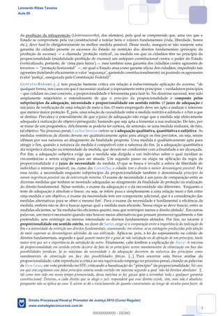 93
da proibição da infraproteção (Untermassverbot, dos alemães), pela qual se compreende que, uma vez que o
Estado se compromete pela via constitucional a tutelar bens e valores fundamentais (vida, liberdade, honra
etc.), deve fazê-lo obrigatoriamente na melhor medida possível. Desse modo, assegura-se não somente uma
garantia do cidadão perante os excessos do Estado na restrição dos direitos fundamentais (princípio da
proibição de excesso) a chamada proteção vertical , na medida em que os cidadãos têm no princípio da
proporcionalidade (modalidade proibição de excesso) um anteparo constitucional contra o poder do Estado
(verticalizado, portanto, de cima para baixo ) mas também uma garantia dos cidadãos contra agressões de
terceiros , no qual o Estado atua como garante eficaz dos cidadãos, impedindo tais
agressões (tutelando eficazmente o valor segurança , garantido constitucionalmente) ou punindo os agressores
(valor justiça , assegurado pela Constituição Federal)
GUSTAVO BADARÓ (...): tem posição bastante crítica em relação à indiscriminada aplicação do axioma, de
qualquer forma, nos casos em que é necessário realizar o sopesamento entre princípios verdadeiros princípios
que colidam no caso concreto, a proporcionalidade é ferramenta para fazê-lo. Na doutrina nacional, tem sido
amplamente majoritário o entendimento de que o princípio da proporcionalidade é composto pelos
subprincípios da adequação, necessidade e proporcionalidade em sentido estrito. O juízo de adequação é
um juízo de verificação de uma relação de meio a fim. O meio empregado deve ser apto a realizar o interesse
que merece maior proteção. É, pois, uma relação de causalidade entre a medida restritiva adotada e o fim a que
se destina. Prevalece o entendimento de que o juízo de adequação não exige que a medida seja efetivamente
adequada à realização do objetivo perseguido, bastando que seja apta a fomentar a sua realização. De fato, por
se tratar de um prognóstico, dificilmente se poderia ter certeza, de antemão, se uma medida realizará, de fato,
tal objetivo. No processo penal, Cuellar-Serrano refere-se à adequação qualitativa, quantitativa e subjetiva. As
medidas restritivas de direito devem ser qualitativamente aptas para atingir os fins previstos, ou seja, serem
idôneas por sua natureza ao atingimento da finalidade proposta. Uma medida é qualitativamente apta para
atingir o fim, quando a natureza da medida é compatível com a natureza do fim. Já a adequação quantitativa
diz respeito à duração ou intensidade da medida, que devem ser condizentes com a finalidade a ser alcançada.
Por fim, a adequação subjetiva exige que a medida seja dirigida a um indivíduo sobre o qual incidam as
circunstâncias a serem exigíveis para ser atuada. Um segundo passo ou etapa na aplicação da regra da
proporcionalidade é o juízo de necessidade da medida. O que se busca é invadir a esfera de liberdade do
indivíduo o mínimo possível, ou, como diz Canotilho, o cidadão tem o direito à menor desvantagem possível. Por
essa razão, a necessidade enquanto subprincípio da proporcionalidade também é denominada princípio da
menor ingerência possível ou da intervenção mínima. O exame de necessidade é um juízo de comparação entre as
diversas medidas que tenham se mostrado adequadas ao atingimento da finalidade de proteção ou realização
do direito fundamental. Nesse sentido, o exame da adequação e o da necessidade são diferentes: Enquanto o
teste de adequação é absoluto e linear, ou seja, se refere pura e simplesmente a uma relação meio e fim entre
uma medida e um objetivo, o exame da necessidade tem um componente adicional, que é a consideração das
medidas alternativas para se obter o mesmo fim Para o exame da necessidade é fundamental a eficiência da
medida, embora não se deva buscar apenas qual a medida mais eficiente. Nessa etapa se deve buscar, entre as
medidas eficientes, se há medidas tão eficientes quanto, mas que restrinjam menos o direito afetado . Em outras
palavras, um meio é necessário quando não houver meios alternativos que possam promover igualmente o fim
pretendido, sem restringir na mesma intensidade os direitos fundamentais afetados. Por fim, no tocante à
proporcionalidade em sentido estrito, no dizer de Sarlet, exige-se a comparação entre a importância da realização do
fim e a intensidade da restrição aos direitos fundamentais, examinando, em síntese, se as vantagens produzidas pela adoção
do meio superam as desvantagens advindas da sua utilização. Aplica-se, pois, a lei do sopesamento na colisão de
direitos fundamentais, segundo a qual quanto maior for o grau de não satisfação ou de afetação de um princípio, tanto
maior terá que ser a importância da satisfação do outro. Finalmente, cabe lembrar a explicação de Alexy: A máxima
da proporcionalidade em sentido estrito decorre do fato de os princípios serem mandamentos de otimização em face das
possibilidades jurídicas. Já as máximas da necessidade e da adequação decorrem da natureza dos princípios como
mandamentos de otimização em face das possibilidades fáticas. [...] Para encerrar esta breve análise da
proporcionalidade, cabe reproduzir a crítica ao seu equivocado emprego no processo penal, citando as palavras
de Eros Grau, em voto proferido no STF, criticando a banalizaçã No caso
tal como tem sido em nosso tempo pronunciada, dessa máxima se faz gazua apta a arrombar toda e qualquer garantia
constitucional. Deveras, a cada direito que se alega o juiz responderá que esse direito existe, sim, mas não é absoluto,
porquanto não se aplica ao caso. E assim se dá o esvaziamento do quanto construímos ao longo de séculos para fazer, de
Leonardo Ribas Tavares
Aula 00
Direito Processual Penal p/ Promotor de Justiça 2019 (Curso Regular)
www.estrategiaconcursos.com.br
0
00000000000 - DEMO
 