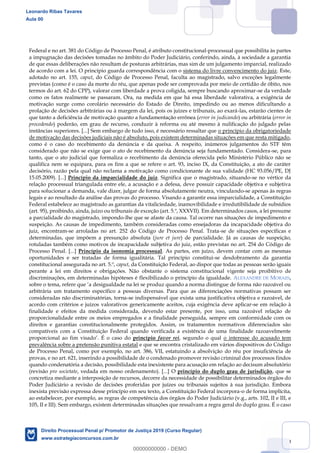 99
Federal e no art. 381 do Código de Processo Penal, é atributo constitucional-processual que possibilita às partes
a impugnação das decisões tomadas no âmbito do Poder Judiciário, conferindo, ainda, à sociedade a garantia
de que essas deliberações não resultam de posturas arbitrárias, mas sim de um julgamento imparcial, realizado
de acordo com a lei. O princípio guarda correspondência com o sistema do livre convencimento do juiz. Este,
adotado no art. 155, caput, do Código de Processo Penal, faculta ao magistrado, salvo exceções legalmente
previstas (como é o caso da morte do réu, que apenas pode ser comprovada por meio de certidão de óbito, nos
termos do art. 62 do CPP), valorar com liberdade a prova coligida, sempre buscando aproximar-se da verdade
como os fatos realmente se passaram. Ora, na medida em que há essa liberdade valorativa, a exigência de
motivação surge como corolário necessário do Estado de Direito, impedindo ou ao menos dificultando a
prolação de decisões arbitrárias ou à margem da lei, pois os juízes e tribunais, ao exará-las, estarão cientes de
que tanto a deficiência de motivação quanto a fundamentação errônea (error in judicando) ou arbitrária (error in
procedendo) poderão, em grau de recurso, conduzir à reforma ou até mesmo à nulificação do julgado pelas
instâncias superiores. [...] Sem embargo de tudo isso, é necessário ressaltar que o princípio da obrigatoriedade
de motivação das decisões judiciais não é absoluto, pois existem determinadas situações em que resta mitigado,
como é o caso do recebimento da denúncia e da queixa. A respeito, inúmeros julgamentos do STF têm
considerado que não se exige que o ato de recebimento da denúncia seja fundamentado. Considera-se, para
tanto, que o ato judicial que formaliza o recebimento da denúncia oferecida pelo Ministério Público não se
qualifica nem se equipara, para os fins a que se refere o art. 93, inciso IX, da Constituição, a ato de caráter
decisório, razão pela qual não reclama a motivação como condicionante de sua validade (HC 93.056/PE, DJ
15.05.2009). [...] Princípio da imparcialidade do juiz. Significa que o magistrado, situando-se no vértice da
relação processual triangulada entre ele, a acusação e a defesa, deve possuir capacidade objetiva e subjetiva
para solucionar a demanda, vale dizer, julgar de forma absolutamente neutra, vinculando-se apenas às regras
legais e ao resultado da análise das provas do processo. Visando a garantir essa imparcialidade, a Constituição
Federal estabelece ao magistrado as garantias da vitaliciedade, inamovibilidade e irredutibilidade de subsídios
(art. 95), proibindo, ainda, juízo ou tribunais de exceção (art. 5.º, XXXVII). Em determinados casos, a lei presume
a parcialidade do magistrado, impondo-lhe que se afaste da causa. Tal ocorre nas situações de impedimento e
suspeição. As causas de impedimento, também consideradas como ensejadoras da incapacidade objetiva do
juiz, encontram-se arroladas no art. 252 do Código de Processo Penal. Trata-se de situações específicas e
determinadas, que impõem a presunção absoluta (jure et jure) de parcialidade. Já as causas de suspeição,
rotuladas também como motivos de incapacidade subjetiva do juiz, estão previstas no art. 254 do Código de
Processo Penal. [...] Princípio da isonomia processual. As partes, em juízo, devem contar com as mesmas
oportunidades e ser tratadas de forma igualitária. Tal princípio constitui-se desdobramento da garantia
constitucional assegurada no art. 5.º, caput, da Constituição Federal, ao dispor que todas as pessoas serão iguais
perante a lei em direitos e obrigações. Não obstante o sistema constitucional vigente seja proibitivo de
discriminações, em determinadas hipóteses é flexibilizado o princípio da igualdade. ALEXANDRE DE MORAES,
arbitrária um tratamento específico a pessoas diversas. Para que as diferenciações normativas possam ser
consideradas não discriminatórias, torna-se indispensável que exista uma justificativa objetiva e razoável, de
acordo com critérios e juízos valorativos genericamente aceitos, cuja exigência deve aplicar-se em relação à
finalidade e efeitos da medida considerada, devendo estar presente, por isso, uma razoável relação de
proporcionalidade entre os meios empregados e a finalidade perseguida, sempre em conformidade com os
direitos e garantias constitucionalmente protegidos. Assim, os tratamentos normativos diferenciados são
compatíveis com a Constituição Federal quando verificada a existência de uma finalidade razoavelmente
do princípio favor rei, segundo o qual o interesse do acusado tem
prevalência sobre a pretensão punitiva estatal e que se encontra cristalizado em vários dispositivos do Código
de Processo Penal, como por exemplo, no art. 386, VII, estatuindo a absolvição do réu por insuficiência de
provas, e no art. 621, inserindo a possibilidade de o condenado promover revisão criminal dos processos findos
quando condenatória a decisão, possibilidade esta inexistente para acusação em relação ao decisum absolutório
(revisão pro societate, vedada em nosso ordenamento). [...] O princípio do duplo grau de jurisdição, que se
concretiza mediante a interposição de recursos, decorre da necessidade de possibilitar determinados órgãos do
Poder Judiciário a revisão de decisões proferidas por juízes ou tribunais sujeitos à sua jurisdição. Embora
inexista previsão expressa desse princípio em seu texto, a Constituição Federal incorpora-o de forma implícita,
ao estabelecer, por exemplo, as regras de competência dos órgãos do Poder Judiciário (v.g., arts. 102, II e III, e
105, II e III). Sem embargo, existem determinadas situações que ressalvam a regra geral do duplo grau. É o caso
Leonardo Ribas Tavares
Aula 00
Direito Processual Penal p/ Promotor de Justiça 2019 (Curso Regular)
www.estrategiaconcursos.com.br
0
00000000000 - DEMO
 