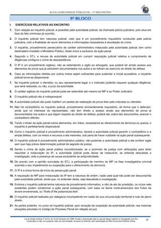 Lei do Direito Autoral nº 9.610, de 19 de Fevereiro de 1998: Proíbe a reprodução total ou parcial desse material ou divulgação com fins
comerciais ou não, em qualquer meio de comunicação, inclusive na Internet, sem autorização do Alfa Concursos Públicos Online.
I. EXERCÍCIOS RELATIVOS AO ENCONTRO
1. Com relação ao inquérito policial, é presidido pela autoridade policial, da chamada polícia judiciária, pois atua em
face do fato criminoso já ocorrido.
2. O inquérito policial tem natureza judicial, visto que é um procedimento inquisitório conduzido pela polícia
judiciária, com a finalidade de reunir elementos e informações necessárias à elucidação do crime.
3. O inquérito, procedimento persecutório de caráter administrativo instaurado pela autoridade policial, tem como
destinatário imediato o Ministério Público, titular único e exclusivo da ação penal.
4. Segundo o STJ, a recusa da autoridade policial em cumprir requisição judicial relativa a cumprimento de
diligências configura o crime de desobediência.
5. O IP é um procedimento sigiloso, não se estendendo o sigilo ao advogado, que poderá ter amplo acesso aos
elementos de prova que já estiverem documentados nos autos e se refiram ao exercício do direito de defesa.
6. Caso as informações obtidas por outros meios sejam suficientes para sustentar a inicial acusatória, o inquérito
policial torna-se dispensável.
7. No inquérito policial, o ofendido, ou seu representante legal, e o indiciado poderão requerer qualquer diligência,
que será realizada, ou não, a juízo da autoridade.
8. O caráter sigiloso do inquérito policial pode ser estendido até mesmo ao MP e ao Poder Judiciário.
9. O inquérito policial não é indispensável.
10. A autoridade policial não pode indeferir um pedido de realização de prova feito pelo indiciado ou ofendido.
11. Não há contraditório no inquérito policial, procedimento eminentemente inquisitório, de forma que o defensor,
ainda que no interesse do representado, não tem direito a acesso amplo aos elementos de prova já
documentados nos autos e que digam respeito ao direito de defesa; poderá ele, sobre tais documentos, exercer o
contraditório diferido.
12. Tendo o titular da ação penal outros elementos, em mãos, necessários ao oferecimento da denúncia ou queixa, o
inquérito é perfeitamente dispensável.
13. Como o inquérito policial é procedimento administrativo, deverá a autoridade policial garantir o contraditório e a
ampla defesa, com os meios e recursos a ela inerentes, sob pena de haver nulidade na ação penal subsequente.
14. O inquérito policial é procedimento administrativo público, não podendo a autoridade policial a ele conferir sigilo
sem que haja prévia determinação judicial de segredo de justiça.
15. Sendo o crime de ação penal pública incondicionada, se o promotor de justiça com atribuições para tanto
requisitar a instauração do IP, a autoridade policial pode deixar de instaurá-lo, se entende descabida a
investigação, ante a presença de causa excludente de antijuridicidade.
16. De acordo com a opinião sumulada do STJ, a participação de membro do MP na fase investigatória criminal
acarreta o seu impedimento ou suspeição para o oferecimento da denúncia.
17. O IP é a única forma de início da persecução penal.
18. A requisição do MP para instauração do IP tem a natureza de ordem, razão pela qual não pode ser descumprida
pela autoridade policial, ainda que, no entender desta, seja descabida a investigação.
19. Embora o inquérito policial tenha natureza de procedimento informativo, e não de ato de jurisdição, os vícios nele
existentes podem contaminar a ação penal subsequente, com base na teoria norte-americana dos frutos da
árvore envenenada, ou “fruits of the poisonouss tree”.
20. O inquérito policial realizado por delegacia incompetente em razão de sua circunscrição territorial é nulo de pleno
direito.
21. As partes poderão, no curso do inquérito policial, opor exceção de suspeição da autoridade policial, nas mesmas
situações previstas no Código de Processo Penal em relação ao juiz.
 
