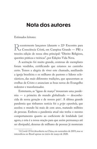 Nota dos autores
Estimados leitores:
Recentemente lançamos (durante o 22º Encontro para
a Consciência Cristã, em Campina Grande — PB) a
terceira edição de nossa obra principal: “Direito Religioso,
questões práticas e teóricas”, por Edições Vida Nova.
A aceitação foi muito grande, centenas de exemplares
foram vendidos, certificando que estamos no caminho
certo. Temos a alegria de viver este chamado, auxiliando
a igreja brasileira e os milhares de pastores e líderes ecle-
siásticos, das mais diferentes tradições, que apascentam as
ovelhas de Cristo e anunciam as boas novas do Evangelho
redentor e transformador.
Entretanto, as “águas de março” trouxeram uma pande-
mia — a primeira do mundo globalizado — desconhe-
cida de nossa geração e de nossos pais1
. A última grande
pandemia que tínhamos notícia foi a gripe espanhola, que
assolou o mundo há mais de cem anos, matando milhões
de pessoas. Embora a pandemia atual não tenha o mesmo
comportamento quanto ao coeficiente de letalidade (até
agora, e esta é a nossa oração para que assim permaneça até
ser dissipada), dezenas de milhares de pessoas já morreram
1
A Covid-19 foi descoberta na China, em novembro de 2019, mas se
intensificou no Brasil apenas no início de março de 2020.
 