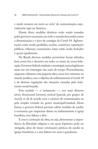 DIREITO RELIGIOSO - Orientações Práticas em Tempos de Covid-19
e ainda estamos em meio ao ciclo2
de contaminação, espe-
cialmente aqui na América.
Diante disto, medidas drásticas estão sendo tomadas
pelos governos nacionais,em todo o mundo,buscando conter
a disseminação e o pico de contágio da Covid-19. Aglome-
rações estão sendo proibidas, escolas, comércios, repartições
públicas, tribunais, restaurantes, bares estão sendo fechados
e igrejas igualmente.
No Brasil, diversas medidas provisórias foram editadas,
bem como leis e decretos em todos os níveis de nossa fede-
ração.Governos federal,estaduais e municipais nunca legislaram
tanto em um interregno tão curto de tempo. Provavelmente,
enquanto editamos esta pequena obra, novas leis entraram no
mundo jurídico,com o objetivo de enfrentamento à Covid-19
e de diversas regulações das situações causadas pelo isola-
mento social forçado.
Esta medida — o isolamento —, nos mais diversos
níveis (horizontal [severo], vertical [parcial, por grupos de
risco]), se dá de acordo com o número de contaminados ou
pela simples vontade do gestor municipal/estadual. Desta
forma, o governo federal precisou editar medidas de auxílio
à economia que impactam direta ou indiretamente à igreja
brasileira, seus líderes e fiéis.
E esta é a intenção da obra, ou seja, demonstrar a impor-
tância da liberdade religiosa e em quais hipóteses pode ser
mitigada, além de trazer orientações práticas de auxílio às
igrejas brasileiras e a seus líderes em meio à pandemia.
10
 