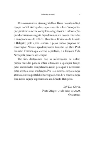 Nota dos autores	
Renovamos nossa eterna gratidão a Deus,nossa família,à
equipe do VR Advogados, especialmente o Dr. Paulo Júnior
que prestimosamente compilou as legislações e informações
que discorremos a seguir. Agradecemos aos nossos confrades
e companheiros do IBDR3
(Instituto Brasileiro de Direito
e Religião) pelo apoio sincero e pelos lindos projetos em
construção! Nossos agradecimentos também ao Rev. Prof.
Franklin Ferreira, que escreve o prefácio, e a Edições Vida
Nova pela parceria de sempre!
Por fim, destacamos que as informações de ordem
prática trazidas podem sofrer alterações a qualquer tempo
pelas autoridades competentes, razão pela qual é necessário
estar atento a essas mudanças. Por isso mesmo, esteja sempre
atento ao nosso portal direitoreligioso.com.br e conte sempre
com nossa equipe especializada em Direito Religioso.
Soli Deo Gloria,
Porto Alegre, 04 de maio de 2020.
Os autores
11
 