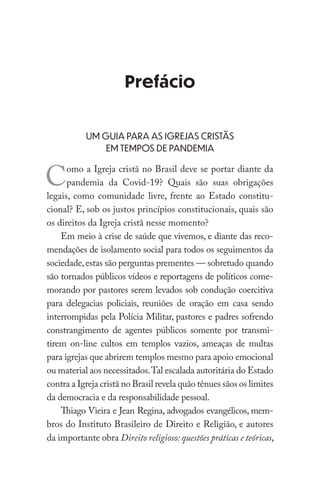 Prefácio
UM GUIA PARA AS IGREJAS CRISTÃS
EM TEMPOS DE PANDEMIA
Como a Igreja cristã no Brasil deve se portar diante da
pandemia da Covid-19? Quais são suas obrigações
legais, como comunidade livre, frente ao Estado constitu-
cional? E, sob os justos princípios constitucionais, quais são
os direitos da Igreja cristã nesse momento?
Em meio à crise de saúde que vivemos, e diante das reco-
mendações de isolamento social para todos os seguimentos da
sociedade,estas são perguntas prementes — sobretudo quando
são tornados públicos vídeos e reportagens de políticos come-
morando por pastores serem levados sob condução coercitiva
para delegacias policiais, reuniões de oração em casa sendo
interrompidas pela Polícia Militar, pastores e padres sofrendo
constrangimento de agentes públicos somente por transmi-
tirem on-line cultos em templos vazios, ameaças de multas
para igrejas que abrirem templos mesmo para apoio emocional
ou material aos necessitados.Tal escalada autoritária do Estado
contra a Igreja cristã no Brasil revela quão tênues sãos os limites
da democracia e da responsabilidade pessoal.
Thiago Vieira e Jean Regina, advogados evangélicos, mem-
bros do Instituto Brasileiro de Direito e Religião, e autores
da importante obra Direito religioso: questões práticas e teóricas,
 