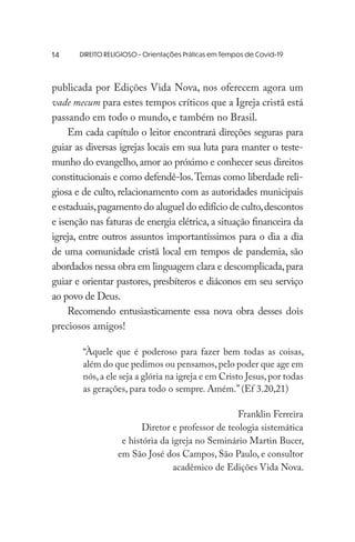 DIREITO RELIGIOSO - Orientações Práticas em Tempos de Covid-19
publicada por Edições Vida Nova, nos oferecem agora um
vade mecum para estes tempos críticos que a Igreja cristã está
passando em todo o mundo, e também no Brasil.
Em cada capítulo o leitor encontrará direções seguras para
guiar as diversas igrejas locais em sua luta para manter o teste-
munho do evangelho,amor ao próximo e conhecer seus direitos
constitucionais e como defendê-los.Temas como liberdade reli-
giosa e de culto, relacionamento com as autoridades municipais
e estaduais,pagamento do aluguel do edifício de culto,descontos
e isenção nas faturas de energia elétrica, a situação financeira da
igreja, entre outros assuntos importantíssimos para o dia a dia
de uma comunidade cristã local em tempos de pandemia, são
abordados nessa obra em linguagem clara e descomplicada,para
guiar e orientar pastores, presbíteros e diáconos em seu serviço
ao povo de Deus.
Recomendo entusiasticamente essa nova obra desses dois
preciosos amigos!
“Àquele que é poderoso para fazer bem todas as coisas,
além do que pedimos ou pensamos,pelo poder que age em
nós,a ele seja a glória na igreja e em Cristo Jesus,por todas
as gerações, para todo o sempre. Amém.” (Ef 3.20,21)
Franklin Ferreira
Diretor e professor de teologia sistemática
e história da igreja no Seminário Martin Bucer,
em São José dos Campos, São Paulo, e consultor
acadêmico de Edições Vida Nova.
14
 