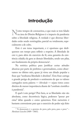 Introdução
Nestes tempos de coronavírus, o que mais se tem falado
na área do Direito Religioso é o impacto da pandemia
sobre a liberdade religiosa. A verdade é que diversas liber-
dades estão sendo restringidas, parcial ou totalmente, espe-
cialmente a de culto.
Este é um tema importante, e é oportuno que dedi-
quemos um tempo para refletir a respeito. A liberdade de
crer é, para além do exercício da fé, uma garantia da exis-
tência cidadã; ela gera as demais liberdades, sendo um pilar,
um fundamento da própria democracia1
.
Na retórica política para justificar certas atitudes
abusivas por parte de prefeitos e governadores, como obser-
vamos no último mês, quase já virou um ditado popular a
frase que “nenhuma liberdade é absoluta”. Esta frase carrega
o grande perigo de produzir o sentimento de que os valores
carregados nesta palavra — liberdade — sejam vistos como
direitos de menor importância diante do “combate científico
à pandemia”.
E qual é este perigo? Pois bem, se as liberdades não são
absolutas, como decorrência lógica, podemos “passar por
cima” delas quando e como quisermos. Este raciocínio é
bastante conveniente para que o exercício do poder seja feito
1
“A democracia é o governo do povo, pelo povo, para o povo.” –
Abraham Lincoln (1809 – 1865).
 