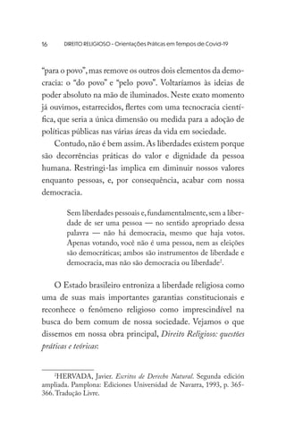 DIREITO RELIGIOSO - Orientações Práticas em Tempos de Covid-19
“para o povo”,mas remove os outros dois elementos da demo-
cracia: o “do povo” e “pelo povo”. Voltaríamos às ideias de
poder absoluto na mão de iluminados. Neste exato momento
já ouvimos, estarrecidos, flertes com uma tecnocracia cientí-
fica, que seria a única dimensão ou medida para a adoção de
políticas públicas nas várias áreas da vida em sociedade.
Contudo,não é bem assim.As liberdades existem porque
são decorrências práticas do valor e dignidade da pessoa
humana. Restringi-las implica em diminuir nossos valores
enquanto pessoas, e, por consequência, acabar com nossa
democracia.
Sem liberdades pessoais e,fundamentalmente,sem a liber-
dade de ser uma pessoa — no sentido apropriado dessa
palavra — não há democracia, mesmo que haja votos.
Apenas votando, você não é uma pessoa, nem as eleições
são democráticas; ambos são instrumentos de liberdade e
democracia, mas não são democracia ou liberdade2
.
O Estado brasileiro entroniza a liberdade religiosa como
uma de suas mais importantes garantias constitucionais e
reconhece o fenômeno religioso como imprescindível na
busca do bem comum de nossa sociedade. Vejamos o que
dissemos em nossa obra principal, Direito Religioso: questões
práticas e teóricas:
2
HERVADA, Javier. Escritos de Derecho Natural. Segunda edición
ampliada. Pamplona: Ediciones Universidad de Navarra, 1993, p. 365-
366.Tradução Livre.
16
 