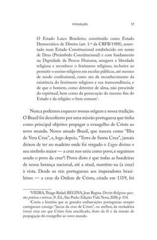 Introdução	
O Estado Laico Brasileiro, constituído como Estado
Democrático de Direito (art. 1.º da CRFB/1988), assen-
tado num Estado Constitucional estabelecido em nome
de Deus (Preâmbulo Constitucional) e com fundamento
na Dignidade da Pessoa Humana, assegura a liberdade
religiosa e reconhece o fenômeno religioso, inclusive ao
permitir o ensino religioso em escolas públicas,até mesmo
de modo confessional, como ato de reconhecimento da
existência do fenômeno religioso e sua transcendência, e
de que o homem, como detentor de alma, não prescinde
do espiritual, bem como da persecução do mesmo fim do
Estado e da religião: o bem comum3
.
Nunca podemos esquecer nossas origens e nossa tradição.
O Brasil foi descoberto por uma missão portuguesa que tinha
como principal objetivo propagar o evangelho de Cristo ao
novo mundo. Nosso amado Brasil, que nasceu como “Ilha
de Vera Cruz”, e, logo depois, “Terra de Santa Cruz”, jamais
deixou de ter no madeiro onde foi vergado o Logos divino o
seu símbolo maior — a cruz nos uniu como povo,e seguimos
sendo o povo da cruz4
! Prova disto é que todas as bandeiras
de nossa herança nacional, até a atual, mantêm-na (a cruz)
à vista. Desde os reis portugueses aos imperadores brasi-
leiros — a cruz da Ordem de Cristo, criada em 1319, foi
3
VIEIRA,Thiago Rafael; REGINA,Jean Regina.Direito Religioso:ques-
tões práticas e teóricas.3ª.Ed.,São Paulo: Edições Vida Nova,2020,p.154.
4
Conta a história que as grandes embarcações portuguesas sempre
carregavam consigo “lascas da cruz de Cristo”, ou melhor, da verdadeira
(vera) cruz em que Cristo fora crucificado, fruto da fé e da missão de
propagação do evangelho ao novo mundo.
17
 