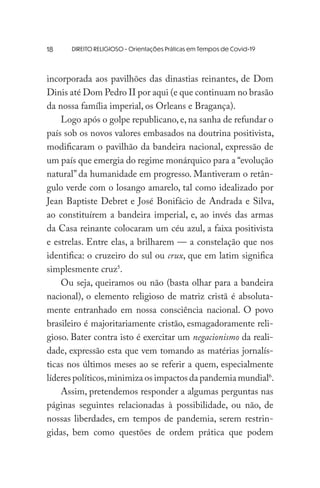 DIREITO RELIGIOSO - Orientações Práticas em Tempos de Covid-19
incorporada aos pavilhões das dinastias reinantes, de Dom
Dinis até Dom Pedro II por aqui (e que continuam no brasão
da nossa família imperial, os Orleans e Bragança).
Logo após o golpe republicano, e, na sanha de refundar o
país sob os novos valores embasados na doutrina positivista,
modificaram o pavilhão da bandeira nacional, expressão de
um país que emergia do regime monárquico para a “evolução
natural” da humanidade em progresso. Mantiveram o retân-
gulo verde com o losango amarelo, tal como idealizado por
Jean Baptiste Debret e José Bonifácio de Andrada e Silva,
ao constituírem a bandeira imperial, e, ao invés das armas
da Casa reinante colocaram um céu azul, a faixa positivista
e estrelas. Entre elas, a brilharem — a constelação que nos
identifica: o cruzeiro do sul ou crux, que em latim significa
simplesmente cruz5
.
Ou seja, queiramos ou não (basta olhar para a bandeira
nacional), o elemento religioso de matriz cristã é absoluta-
mente entranhado em nossa consciência nacional. O povo
brasileiro é majoritariamente cristão, esmagadoramente reli-
gioso. Bater contra isto é exercitar um negacionismo da reali-
dade, expressão esta que vem tomando as matérias jornalís-
ticas nos últimos meses ao se referir a quem, especialmente
líderes políticos,minimiza os impactos da pandemia mundial6
.
Assim, pretendemos responder a algumas perguntas nas
páginas seguintes relacionadas à possibilidade, ou não, de
nossas liberdades, em tempos de pandemia, serem restrin-
gidas, bem como questões de ordem prática que podem
18
 