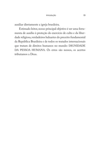 Introdução	
auxiliar diretamente a igreja brasileira.
Estimado leitor, nosso principal objetivo é ser uma ferra-
menta de auxílio à proteção do exercício de culto e da liber-
dade religiosa,verdadeiros baluartes do preceito fundamental
da República Brasileira e de todos os tratados internacionais
que tratam de direitos humanos no mundo: DIGNIDADE
DA PESSOA HUMANA. Os erros são nossos, os acertos
tributamos a Deus.
19
 