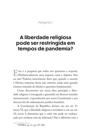 Pergunta 1
A liberdade religiosa
pode ser restringida em
tempos de pandemia?
Esta é a pergunta que todos nós queremos a resposta.
Preferencialmente uma resposta curta e objetiva. Sim
ou não! Todavia, lamentamos dizer que, quando o assunto
é Direito, respostas fáceis não existem; ainda mais quando
estamos tratando de direitos e garantias fundamentais.
Como discorremos em nossa obra principal, a liber-
dade religiosa é consagrada e garantida em diversos tratados
internacionais1
, especialmente por nossa Constituição e por
diversas leis do ordenamento jurídico brasileiro.
A Constituição da República declara em seu art. 5º,
inciso VI, que a liberdade religiosa é inviolável e, em seu art.
19, inciso I, determina que o culto não pode ser embara-
çado por nenhum ente da federação! Não é diferente com a
1
VIEIRA, op. cit., pp. 197-208.
 