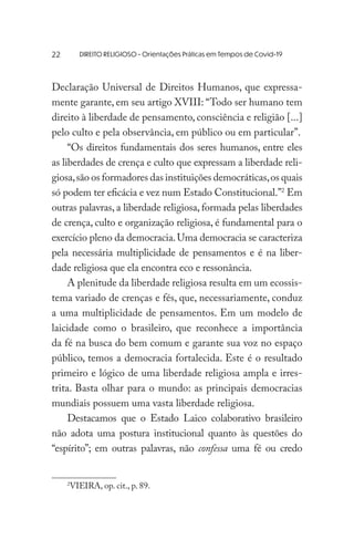 DIREITO RELIGIOSO - Orientações Práticas em Tempos de Covid-19
Declaração Universal de Direitos Humanos, que expressa-
mente garante, em seu artigo XVIII: “Todo ser humano tem
direito à liberdade de pensamento, consciência e religião [...]
pelo culto e pela observância, em público ou em particular”.
“Os direitos fundamentais dos seres humanos, entre eles
as liberdades de crença e culto que expressam a liberdade reli-
giosa,são os formadores das instituições democráticas,os quais
só podem ter eficácia e vez num Estado Constitucional.”2
Em
outras palavras, a liberdade religiosa, formada pelas liberdades
de crença, culto e organização religiosa, é fundamental para o
exercício pleno da democracia.Uma democracia se caracteriza
pela necessária multiplicidade de pensamentos e é na liber-
dade religiosa que ela encontra eco e ressonância.
A plenitude da liberdade religiosa resulta em um ecossis-
tema variado de crenças e fés, que, necessariamente, conduz
a uma multiplicidade de pensamentos. Em um modelo de
laicidade como o brasileiro, que reconhece a importância
da fé na busca do bem comum e garante sua voz no espaço
público, temos a democracia fortalecida. Este é o resultado
primeiro e lógico de uma liberdade religiosa ampla e irres-
trita. Basta olhar para o mundo: as principais democracias
mundiais possuem uma vasta liberdade religiosa.
Destacamos que o Estado Laico colaborativo brasileiro
não adota uma postura institucional quanto às questões do
“espírito”; em outras palavras, não confessa uma fé ou credo
2
VIEIRA, op. cit., p. 89.
22
 