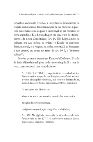 A liberdade religiosa pode ser restringida em tempos de pandemia?	
específico, entretanto reconhece a importância fundamental da
religião como sendo o fenômeno capaz de dar respostas a ques-
tões existenciais sem as quais é impossível ao ser humano ter
plena dignidade. E a dignidade, por sua vez, é um dos funda-
mentos da nossa Constituição (art. 1º, III). Logo, ambos se
colocam em suas esferas ou ordens (o Estado na dimensão
física, material, e a religião, na esfera espiritual) ao buscarem
o bem comum, ou, como no texto do art. 19, I, o “interesse
público”3
.
Perceba que nem mesmo em Estado de Defesa ou Estado
de Sítio a liberdade religiosa pode ser restringida.É o teor do
texto constitucional que reproduzimos:
Art.136 (...) § 1º O decreto que instituir o estado de defesa
determinará o tempo de sua duração, especificará as áreas
a serem abrangidas e indicará, nos termos e limites da lei,
as medidas coercitivas a vigorarem, dentre as seguintes:
I - restrições aos direitos de:
a) reunião, ainda que exercida no seio das associações;
b) sigilo de correspondência;
c) sigilo de comunicação telegráfica e telefônica;
Art. 139. Na vigência do estado de sítio decretado com
fundamento no art. 137, I, só poderão ser tomadas contra
as pessoas as seguintes medidas:
23
 