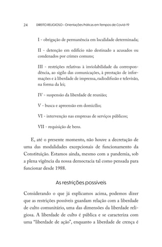 DIREITO RELIGIOSO - Orientações Práticas em Tempos de Covid-19
I - obrigação de permanência em localidade determinada;
II - detenção em edifício não destinado a acusados ou
condenados por crimes comuns;
III - restrições relativas à inviolabilidade da correspon-
dência, ao sigilo das comunicações, à prestação de infor-
mações e à liberdade de imprensa, radiodifusão e televisão,
na forma da lei;
IV - suspensão da liberdade de reunião;
V - busca e apreensão em domicílio;
VI - intervenção nas empresas de serviços públicos;
VII - requisição de bens.
E, até o presente momento, não houve a decretação de
uma das modalidades excepcionais de funcionamento da
Constituição. Estamos ainda, mesmo com a pandemia, sob
a plena vigência da nossa democracia tal como pensada para
funcionar desde 1988.
As restrições possíveis
Considerando o que já explicamos acima, podemos dizer
que as restrições possíveis guardam relação com a liberdade
de culto comunitário, uma das dimensões da liberdade reli-
giosa. A liberdade de culto é pública e se caracteriza com
uma “liberdade de ação”, enquanto a liberdade de crença é
24
 