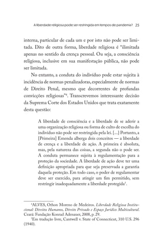 A liberdade religiosa pode ser restringida em tempos de pandemia?	
interna, particular de cada um e por isto não pode ser limi-
tada. Dito de outra forma, liberdade religiosa é “ilimitada
apenas no sentido da crença pessoal. Ou seja, a consciência
religiosa, inclusive em sua manifestação pública, não pode
ser limitada.
No entanto, a conduta do indivíduo pode estar sujeita à
incidência de normas penalizadoras,especialmente de normas
de Direito Penal, mesmo que decorrentes de profundas
convicções religiosas”4
. Transcrevemos interessante decisão
da Suprema Corte dos Estados Unidos que trata exatamente
desta questão:
A liberdade de consciência e a liberdade de se aderir a
uma organização religiosa ou forma de culto de escolha do
indivíduo não pode ser restringida pela lei. [...] Portanto, a
[Primeira] Emenda alberga dois conceitos — a liberdade
de crença e a liberdade de ação. A primeira é absoluta,
mas, pela natureza das coisas, a segunda não o pode ser.
A conduta permanece sujeita à regulamentação para a
proteção da sociedade. A liberdade de ação deve ter uma
definição apropriada para que seja preservada a garantia
daquela proteção. Em todo caso, o poder de regulamentar
deve ser exercido, para atingir um fim permitido, sem
restringir inadequadamente a liberdade protegida5
.
4
ALVES, Othon Moreno de Medeiros. Liberdade Religiosa Institu-
cional: Direitos Humanos, Direito Privado e Espaço Jurídico Multicultural.
Ceará: Fundação Konrad Adenauer, 2008, p. 29.
5
Em tradução livre, Cantwell v. State of Connecticut, 310 U.S. 296
(1940).
25
 