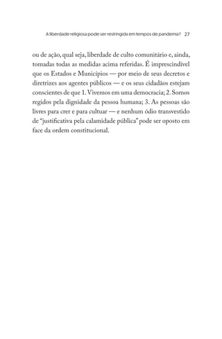 A liberdade religiosa pode ser restringida em tempos de pandemia?	
ou de ação, qual seja, liberdade de culto comunitário e, ainda,
tomadas todas as medidas acima referidas. É imprescindível
que os Estados e Municípios — por meio de seus decretos e
diretrizes aos agentes públicos — e os seus cidadãos estejam
conscientes de que 1.Vivemos em uma democracia; 2.Somos
regidos pela dignidade da pessoa humana; 3. As pessoas são
livres para crer e para cultuar — e nenhum ódio transvestido
de “justificativa pela calamidade pública”pode ser oposto em
face da ordem constitucional.
27
 