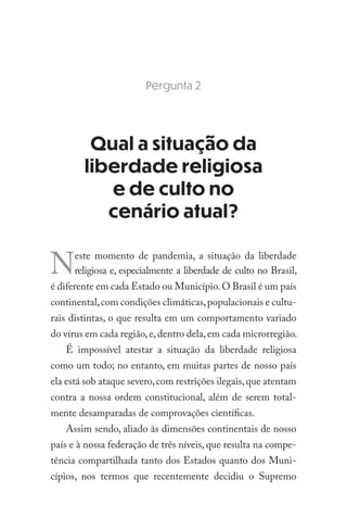 Pergunta 2
Qual a situação da
liberdade religiosa
e de culto no
cenário atual?
Neste momento de pandemia, a situação da liberdade
religiosa e, especialmente a liberdade de culto no Brasil,
é diferente em cada Estado ou Município.O Brasil é um país
continental,com condições climáticas,populacionais e cultu-
rais distintas, o que resulta em um comportamento variado
do vírus em cada região,e,dentro dela,em cada microrregião.
É impossível atestar a situação da liberdade religiosa
como um todo; no entanto, em muitas partes de nosso país
ela está sob ataque severo,com restrições ilegais,que atentam
contra a nossa ordem constitucional, além de serem total-
mente desamparadas de comprovações científicas.
Assim sendo, aliado às dimensões continentais de nosso
país e à nossa federação de três níveis, que resulta na compe-
tência compartilhada tanto dos Estados quanto dos Muni-
cípios, nos termos que recentemente decidiu o Supremo
 