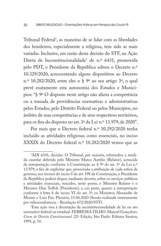 DIREITO RELIGIOSO - Orientações Práticas em Tempos de Covid-19
Tribunal Federal1
, as maneiras de se lidar com as liberdades
dos brasileiros, especialmente a religiosa, tem sido as mais
variadas. Inclusive, em razão desta decisão do STF, na Ação
Direta de Inconstitucionalidade2
de n.º 6431, promovida
pelo PDT, o Presidente da República editou o Decreto n.º
10.329/2020, acrescentando alguns dispositivos ao Decreto
n.º 10.282/2020, entre eles o § 9º ao seu artigo 3º, o qual
prevê exatamente esta autonomia dos Estados e Municí-
pios: “§ 9º O disposto neste artigo não afasta a competência
ou a tomada de providências normativas e administrativas
pelos Estados, pelo Distrito Federal ou pelos Municípios, no
âmbito de suas competências e de seus respectivos territórios,
para os fins do disposto no art.3º da Lei n.º 13.979,de 2020”.
Por mais que o Decreto federal n.º 10.292/2020 tenha
incluído as atividades religiosas como essenciais, no inciso
XXXIX do Decreto federal n.º 10.282/2020 vemos que as
1
ADI 6341, decisão: O Tribunal, por maioria, referendou a medi-
da cautelar deferida pelo Ministro Marco Aurélio (Relator), acrescida
de interpretação conforme à Constituição ao § 9º do art. 3º da Lei n.º
13.979, a fim de explicitar que, preservada a atribuição de cada esfera de
governo, nos termos do inciso I do art. 198 da Constituição, o Presidente
da República poderá dispor, mediante decreto, sobre os serviços públicos
e atividades essenciais, vencidos, neste ponto, o Ministro Relator e o
Ministro Dias Toffoli (Presidente), e, em parte, quanto à interpretação
conforme à letra b do inciso VI do art. 3º, os Ministros Alexandre de
Moraes e Luiz Fux. Plenário, 15.04.2020 (Sessão realizada inteiramente
por videoconferência - Resolução 672/2020/STF).
2
Esta ação visa à decretação da inconstitucionalidade de lei ou ato
normativo federal ou estadual. FERREIRA FILHO. Manoel Gonçalves.
Curso de Direito Constitucional. 22ª Edição, São Paulo: Editora Saraiva,
1995, p. 34.
30
 