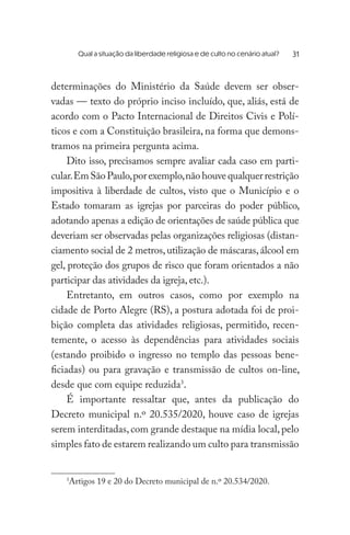 Qual a situação da liberdade religiosa e de culto no cenário atual? 	
determinações do Ministério da Saúde devem ser obser-
vadas — texto do próprio inciso incluído, que, aliás, está de
acordo com o Pacto Internacional de Direitos Civis e Polí-
ticos e com a Constituição brasileira, na forma que demons-
tramos na primeira pergunta acima.
Dito isso, precisamos sempre avaliar cada caso em parti-
cular.EmSãoPaulo,porexemplo,nãohouvequalquerrestrição
impositiva à liberdade de cultos, visto que o Município e o
Estado tomaram as igrejas por parceiras do poder público,
adotando apenas a edição de orientações de saúde pública que
deveriam ser observadas pelas organizações religiosas (distan-
ciamento social de 2 metros,utilização de máscaras,álcool em
gel, proteção dos grupos de risco que foram orientados a não
participar das atividades da igreja, etc.).
Entretanto, em outros casos, como por exemplo na
cidade de Porto Alegre (RS), a postura adotada foi de proi-
bição completa das atividades religiosas, permitido, recen-
temente, o acesso às dependências para atividades sociais
(estando proibido o ingresso no templo das pessoas bene-
ficiadas) ou para gravação e transmissão de cultos on-line,
desde que com equipe reduzida3
.
É importante ressaltar que, antes da publicação do
Decreto municipal n.º 20.535/2020, houve caso de igrejas
serem interditadas,com grande destaque na mídia local, pelo
simples fato de estarem realizando um culto para transmissão
3
Artigos 19 e 20 do Decreto municipal de n.º 20.534/2020.
31
 