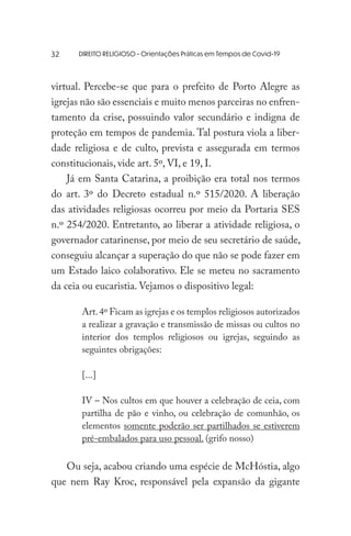 DIREITO RELIGIOSO - Orientações Práticas em Tempos de Covid-19
virtual. Percebe-se que para o prefeito de Porto Alegre as
igrejas não são essenciais e muito menos parceiras no enfren-
tamento da crise, possuindo valor secundário e indigna de
proteção em tempos de pandemia. Tal postura viola a liber-
dade religiosa e de culto, prevista e assegurada em termos
constitucionais, vide art. 5º, VI, e 19, I.
Já em Santa Catarina, a proibição era total nos termos
do art. 3º do Decreto estadual n.º 515/2020. A liberação
das atividades religiosas ocorreu por meio da Portaria SES
n.º 254/2020. Entretanto, ao liberar a atividade religiosa, o
governador catarinense, por meio de seu secretário de saúde,
conseguiu alcançar a superação do que não se pode fazer em
um Estado laico colaborativo. Ele se meteu no sacramento
da ceia ou eucaristia. Vejamos o dispositivo legal:
Art.4º Ficam as igrejas e os templos religiosos autorizados
a realizar a gravação e transmissão de missas ou cultos no
interior dos templos religiosos ou igrejas, seguindo as
seguintes obrigações:
[...]
IV – Nos cultos em que houver a celebração de ceia, com
partilha de pão e vinho, ou celebração de comunhão, os
elementos somente poderão ser partilhados se estiverem
pré-embalados para uso pessoal. (grifo nosso)
Ou seja, acabou criando uma espécie de McHóstia, algo
que nem Ray Kroc, responsável pela expansão da gigante
32
 