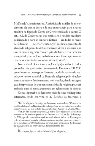 Qual a situação da liberdade religiosa e de culto no cenário atual? 	
McDonald’s,jamais pensou.A criatividade e a falta de enten-
dimento da crença cristã e de sua importância para a nação
resultou na figura do Corpo de Cristo embalado a vácuo! O
art. 19, I, da Constituição que estabelece o modelo brasileiro
de laicidade é claro ao limitar o Estado — em todas os níveis
de federação — de criar “embaraços” ao funcionamento da
atividade religiosa. E, definitivamente, dizer a maneira que
um elemento sagrado como o pão da Santa Ceia deva ser
manipulado, ou melhor, embalado, é um ícone que resume
condutas autoritárias em nossa situação atual4
.
No estado do Ceará, os templos e igrejas estão fechados
por ordem do governador, nos termos do Decreto n.º 33.5195
,
posteriormente prorrogado.Em nosso modo de ver,este decreto
atinge o núcleo essencial da liberdade religiosa, pois, simples-
mente impede o funcionamento dos templos, dando margem
para intepretações de que nenhuma atividade religiosa pode ser
realizada e não só aquela que resulta em aglomeração de pessoas.
Comosepercebe,podemostermaisdecincomilrespostas
diferentes, tendo em vista os 27 Estados da federação e
4
Trecho adaptado de artigo publicado em nossa coluna: “Crônicas de
um Estado Laico”na Gazeta do Povo.https://www.gazetadopovo.com.br/
vozes/cronicas-de-um-estado-laico/mchostia/. Acesso em 29.abr.2020.
5
Art. 1º Em caráter excepcional, e por se fazer necessário intensificar
as medidas de restrição previstas no Decreto n.º 33.510, de 16 de março
de 2020, que decretou situação de emergência em saúde no Estado para
enfrentamento da infecção pelo novo coronavírus,fica suspenso,em terri-
tório estadual, por 10 (dez) dias, a partir da zero hora do dia 20 de março
de 2020, passível de prorrogável, o funcionamento de:
(...)
II - templos, igrejas e demais instituições religiosas;
33
 