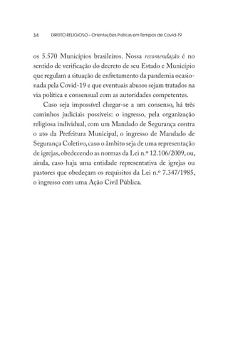 DIREITO RELIGIOSO - Orientações Práticas em Tempos de Covid-19
os 5.570 Municípios brasileiros. Nossa recomendação é no
sentido de verificação do decreto de seu Estado e Município
que regulam a situação de enfretamento da pandemia ocasio-
nada pela Covid-19 e que eventuais abusos sejam tratados na
via política e consensual com as autoridades competentes.
Caso seja impossível chegar-se a um consenso, há três
caminhos judiciais possíveis: o ingresso, pela organização
religiosa individual, com um Mandado de Segurança contra
o ato da Prefeitura Municipal, o ingresso de Mandado de
Segurança Coletivo,caso o âmbito seja de uma representação
de igrejas,obedecendo as normas da Lei n.º 12.106/2009,ou,
ainda, caso haja uma entidade representativa de igrejas ou
pastores que obedeçam os requisitos da Lei n.º 7.347/1985,
o ingresso com uma Ação Civil Pública.
34
 
