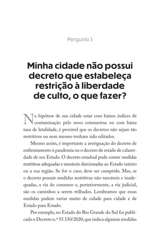 Pergunta 3
Minha cidade não possui
decreto que estabeleça
restrição à liberdade
de culto, o que fazer?
Na hipótese de sua cidade estar com baixos índices de
contaminação pelo novo coronavírus ou com baixa
taxa de letalidade, é provável que os decretos não sejam tão
restritivos ou nem mesmo tenham sido editados.
Mesmo assim, é importante a averiguação do decreto de
enfrentamento à pandemia ou o decreto de estado de calami-
dade de seu Estado. O decreto estadual pode conter medidas
restritivas adequadas e razoáveis direcionadas ao Estado inteiro
ou a sua região. Se for o caso, deve ser cumprido. Mas, se
o decreto possuir medidas restritivas não razoáveis e inade-
quadas, a via do consenso e, posteriormente, a via judicial,
são os caminhos a serem trilhados. Lembramos que essas
medidas podem variar muito de cidade para cidade e de
Estado para Estado.
Por exemplo, no Estado do Rio Grande do Sul foi publi-
cado o Decreto n.º 55.150/2020,que indica algumas medidas
 