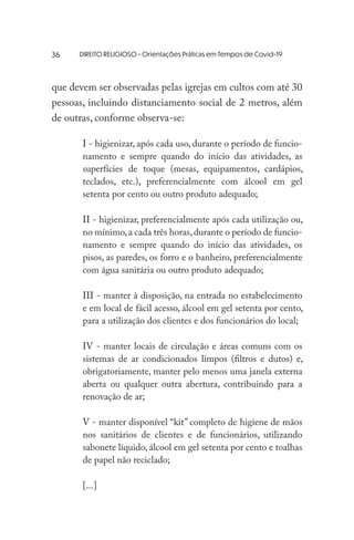 DIREITO RELIGIOSO - Orientações Práticas em Tempos de Covid-19
que devem ser observadas pelas igrejas em cultos com até 30
pessoas, incluindo distanciamento social de 2 metros, além
de outras, conforme observa-se:
I - higienizar, após cada uso, durante o período de funcio-
namento e sempre quando do início das atividades, as
superfícies de toque (mesas, equipamentos, cardápios,
teclados, etc.), preferencialmente com álcool em gel
setenta por cento ou outro produto adequado;
II - higienizar, preferencialmente após cada utilização ou,
no mínimo,a cada três horas,durante o período de funcio-
namento e sempre quando do início das atividades, os
pisos, as paredes, os forro e o banheiro, preferencialmente
com água sanitária ou outro produto adequado;
III - manter à disposição, na entrada no estabelecimento
e em local de fácil acesso, álcool em gel setenta por cento,
para a utilização dos clientes e dos funcionários do local;
IV - manter locais de circulação e áreas comuns com os
sistemas de ar condicionados limpos (filtros e dutos) e,
obrigatoriamente, manter pelo menos uma janela externa
aberta ou qualquer outra abertura, contribuindo para a
renovação de ar;
V - manter disponível “kit” completo de higiene de mãos
nos sanitários de clientes e de funcionários, utilizando
sabonete líquido, álcool em gel setenta por cento e toalhas
de papel não reciclado;
[...]
36
 