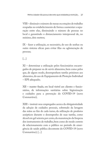 VIII – diminuir o número de mesas ou estações de trabalho
ocupadas no estabelecimento de forma a aumentar a sepa-
ração entre elas, diminuindo o número de pessoas no
local e garantindo o distanciamento interpessoal de, no
mínimo, dois metros;
IX - fazer a utilização, se necessário, do uso de senhas ou
outro sistema eficaz para evitar filas ou aglomeração de
pessoas;
[...]
XI – determinar a utilização pelos funcionários encarre-
gados de preparar ou de servir alimentos, bem como pelos
que, de algum modo, desempenhem tarefas próximos aos
alimentos,do uso de Equipamento de Proteção Individual
– EPI adequado;
XII – manter fixado, em local visível aos clientes e funcio-
nários, de informações sanitárias sobre higienização
e cuidados para a prevenção do COVID-19 (novo
Coronavírus);
XIII – instruir seus empregados acerca da obrigatoriedade
da adoção de cuidados pessoais, sobretudo da lavagem
das mãos ao fim de cada turno, da utilização de produtos
assépticos durante o desempenho de suas tarefas, como
álcool em gel setenta por cento,da manutenção da limpeza
dos instrumentos de trabalho, bem como do modo correto
de relacionamento com o público no período de emer-
gência de saúde pública decorrente do COVID-19 (novo
Coronavírus); [...]
	 Minha cidade não possui decreto que estabeleça restrição... 37
 