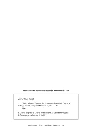 DADOS INTERNACIONAIS DE CATALOGAÇÃO NA PUBLICAÇÃO (CIP)
Vieira, Thiago Rafael
		 Direito religioso: Orientações Práticas em Tempos de Covid-19
/ Thiago Rafael Vieira; Jean Marques Regina. –  1. Ed -
		 64 p.
1. Direito religioso. 2. Direito constitucional. 3. Liberdade religiosa.
4. Organizações religiosas. 5. Covid-19   	
Bibliotecária Débora Zschornack – CRB 10/1390
 