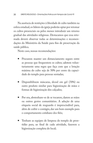 DIREITO RELIGIOSO - Orientações Práticas em Tempos de Covid-19
Na ausência de restrições à liberdade de culto também na
esfera estadual,os líderes da igreja poderão optar por retomar
os cultos presenciais ou pelos menos introduzir um retorno
gradual das atividades religiosas. Destacamos que essa reto-
mada deverá observar todas as determinações e recomen-
dações do Ministério da Saúde para fins de preservação da
saúde pública.
Neste caso, nossas recomendações:
	 Procurem manter um distanciamento seguro entre
as pessoas que frequentem os cultos; adotem volun-
tariamente uma regra que faça com que a lotação
máxima do culto seja de 50% por cento da capaci-
dade do templo para pessoas sentadas;
	Disponibilizem máscaras, álcool em gel (70%) ou
outro produto similar para higienização de mãos e
formas de higienização dos calçados;
	Por ora, abstenham-se de se tocarem, darem as mãos
ou outros gestos comunitários. A adoção de uma
etiqueta social de resguardo é imprescindível para,
além de coibir o contágio, dar um bom exemplo para
o comportamento cotidiano dos fiéis;
	Tenham as equipes de limpeza do templo de pron-
tidão para, ao final de cada atividade, fazerem a
higienização completa do local;
38
 