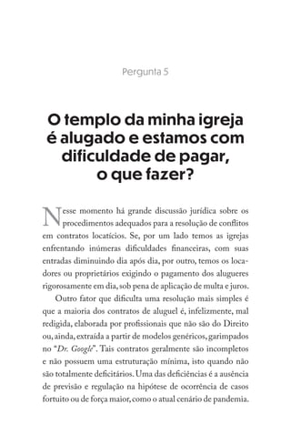 Pergunta 5
O templo da minha igreja
é alugado e estamos com
dificuldade de pagar,
o que fazer?
Nesse momento há grande discussão jurídica sobre os
procedimentos adequados para a resolução de conflitos
em contratos locatícios. Se, por um lado temos as igrejas
enfrentando inúmeras dificuldades financeiras, com suas
entradas diminuindo dia após dia, por outro, temos os loca-
dores ou proprietários exigindo o pagamento dos alugueres
rigorosamente em dia,sob pena de aplicação de multa e juros.
Outro fator que dificulta uma resolução mais simples é
que a maioria dos contratos de aluguel é, infelizmente, mal
redigida, elaborada por profissionais que não são do Direito
ou,ainda,extraída a partir de modelos genéricos,garimpados
no “Dr. Google”. Tais contratos geralmente são incompletos
e não possuem uma estruturação mínima, isto quando não
são totalmente deficitários.Uma das deficiências é a ausência
de previsão e regulação na hipótese de ocorrência de casos
fortuito ou de força maior,como o atual cenário de pandemia.
 