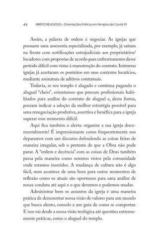 DIREITO RELIGIOSO - Orientações Práticas em Tempos de Covid-19
Assim, a palavra de ordem é negociar. As igrejas que
possuem uma assessoria especializada, por exemplo, já saíram
na frente com notificações extrajudiciais aos proprietários/
locadores com propostas de acordo para enfrentamento desse
período difícil com vistas à manutenção do contrato.Inúmeras
igrejas já acertaram os ponteiros em seus contratos locatícios,
mediante assinatura de aditivos contratuais.
Todavia, se seu templo é alugado e continua pagando o
aluguel “cheio”, orientamos que procure profissionais habi-
litados para análise do contrato de aluguel e, desta forma,
possam indicar a adoção da melhor estratégia possível para
uma renegociação produtiva,assertiva e benéfica para a igreja
superar esse momento difícil.
Aqui fica também o alerta: organize a sua igreja docu-
mentalmente! É impressionante como frequentemente nos
deparamos com um discurso defendendo as coisas feitas de
maneira irregular, sob o pretexto de que a Obra não pode
parar. A “ordem e decência” com as coisas de Deus também
passa pela maneira como seremos vistos pela comunidade
onde estamos inseridos. A mudança de cultura não é algo
fácil, nem acontece de uma hora para outra: momentos de
reflexão como os atuais são oportunos para uma análise de
nossa conduta até aqui e o que devemos e podemos mudar.
Administrar bem os assuntos da igreja é uma maneira
prática de demonstrar nossa visão de valores para um mundo
que busca alento, consolo e um guia de como se comportar.
E isso vai desde a nossa visão teológica até questões extrema-
mente práticas, como o aluguel do templo.
44
 