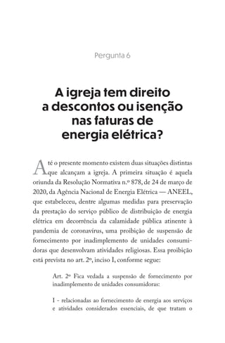 Pergunta 6
A igreja tem direito
a descontos ou isenção
nas faturas de
energia elétrica?
Até o presente momento existem duas situações distintas
que alcançam a igreja. A primeira situação é aquela
oriunda da Resolução Normativa n.º 878, de 24 de março de
2020, da Agência Nacional de Energia Elétrica — ANEEL,
que estabeleceu, dentre algumas medidas para preservação
da prestação do serviço público de distribuição de energia
elétrica em decorrência da calamidade pública atinente à
pandemia de coronavírus, uma proibição de suspensão de
fornecimento por inadimplemento de unidades consumi-
doras que desenvolvam atividades religiosas. Essa proibição
está prevista no art. 2º, inciso I, conforme segue:
Art. 2º Fica vedada a suspensão de fornecimento por
inadimplemento de unidades consumidoras:
I - relacionadas ao fornecimento de energia aos serviços
e atividades considerados essenciais, de que tratam o
 