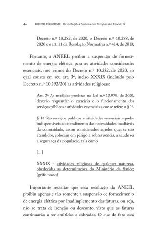 DIREITO RELIGIOSO - Orientações Práticas em Tempos de Covid-19
Decreto n.º 10.282, de 2020, o Decreto n.º 10.288, de
2020 e o art.11 da Resolução Normativa n.º 414,de 2010;
Portanto, a ANEEL proibiu a suspensão de forneci-
mento de energia elétrica para as atividades consideradas
essenciais, nos termos do Decreto n.º 10.282, de 2020, no
qual consta em seu art. 3º, inciso XXXIX (incluído pelo
Decreto n.º 10.292/20) as atividades religiosas:
Art. 3º As medidas previstas na Lei n.º 13.979, de 2020,
deverão resguardar o exercício e o funcionamento dos
serviços públicos e atividades essenciais a que se refere o § 1º.
§ 1º São serviços públicos e atividades essenciais aqueles
indispensáveis ao atendimento das necessidades inadiáveis
da comunidade, assim considerados aqueles que, se não
atendidos, colocam em perigo a sobrevivência, a saúde ou
a segurança da população, tais como
[...]
XXXIX - atividades religiosas de qualquer natureza,
obedecidas as determinações do Ministério da Saúde;
(grifo nosso)
Importante ressaltar que essa resolução da ANEEL
proibiu apenas e tão somente a suspensão de fornecimento
de energia elétrica por inadimplemento das faturas, ou seja,
não se trata de isenção ou desconto, visto que as faturas
continuarão a ser emitidas e cobradas. O que de fato está
46
 