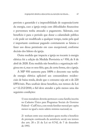 previsto e garantido é a impossibilidade de suspensão/corte
da energia, caso a igreja esteja com dificuldades financeiras
e porventura tenha atrasado o pagamento. Ademais, esse
benefício é para o período que durar a calamidade pública
e ele pode ser modificado a qualquer tempo, razão pela qual
é importante continuar pagando corretamente as faturas e
fazer uso dessa permissão em caso excepcional, conforme
decisão dos líderes da igreja.
Outra medida que impacta a igreja no tocante à energia
elétrica foi a edição da Medida Provisória n.º 950, de 8 de
abril de 2020. Esta medida não beneficia a organização reli-
giosa em si,mas os seus fiéis,que,de certa forma,são a igreja.
A MP 950 aumenta para 100% o desconto nas tarifas
de energia elétrica aplicável aos consumidores residen-
ciais de baixa renda, desde que o consumo seja até o de 220
kWh/mês. Para usufruir desse benefício, nos termos da Lei
n.º 12.212/2010, o fiel deve atender a pelo menos uma das
seguintes condições:
1) seus moradores deverão pertencer a uma família inscrita
no Cadastro Único para Programas Sociais do Governo
Federal – CadÚnico,com renda familiar mensal per capita
menor ou igual a meio salário mínimo nacional; ou
2) tenham entre seus moradores quem receba o benefício
de prestação continuada da assistência social, nos termos
dos arts. 20 e 21 da Lei no 8.742, de 7 de dezembro
de 1993.
	 A igreja tem direito a descontos ou isenção nas faturas...	 47
 