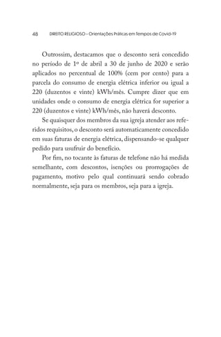DIREITO RELIGIOSO - Orientações Práticas em Tempos de Covid-19
Outrossim, destacamos que o desconto será concedido
no período de 1º de abril a 30 de junho de 2020 e serão
aplicados no percentual de 100% (cem por cento) para a
parcela do consumo de energia elétrica inferior ou igual a
220 (duzentos e vinte) kWh/mês. Cumpre dizer que em
unidades onde o consumo de energia elétrica for superior a
220 (duzentos e vinte) kWh/mês, não haverá desconto.
Se quaisquer dos membros da sua igreja atender aos refe-
ridos requisitos,o desconto será automaticamente concedido
em suas faturas de energia elétrica, dispensando-se qualquer
pedido para usufruir do benefício.
Por fim, no tocante às faturas de telefone não há medida
semelhante, com descontos, isenções ou prorrogações de
pagamento, motivo pelo qual continuará sendo cobrado
normalmente, seja para os membros, seja para a igreja.
48
 