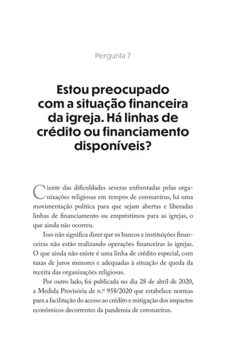 Pergunta 7
Estou preocupado
com a situação financeira
da igreja. Há linhas de
crédito ou financiamento
disponíveis?
Ciente das dificuldades severas enfrentadas pelas orga-
nizações religiosas em tempos de coronavírus, há uma
movimentação política para que sejam abertas e liberadas
linhas de financiamento ou empréstimos para as igrejas, o
que ainda não ocorreu.
Isso não significa dizer que os bancos e instituições finan-
ceiras não estão realizando operações financeiras às igrejas.
O que ainda não existe é uma linha de crédito especial, com
taxas de juros menores e adequadas à situação de queda da
receita das organizações religiosas.
Por outro lado, foi publicada no dia 28 de abril de 2020,
a Medida Provisória de n.º 958/2020 que estabelece normas
para a facilitação do acesso ao crédito e mitigação dos impactos
econômicos decorrentes da pandemia de coronavírus.
 