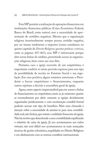 DIREITO RELIGIOSO - Orientações Práticas em Tempos de Covid-19
Esta MP permite a realização de operações financeiras em
instituições financeiras públicas (Caixa Econômica Federal,
Banco do Brasil, entre outros) sem a necessidade de apre-
sentação de certidões negativas. Mesmo que a organização
religiosa invariavelmente sempre possua certidão negativa,
por ser imune totalmente a impostos (como estudamos no
quinto capítulo de Direito Religioso: questões práticas e teóricas,
entre as páginas 417-461), essa MP é interessante porque
abre novas linhas de créditos,permitindo acesso às organiza-
ções religiosas, bem como aos seus fiéis.
Portanto, caso a igreja necessite de um empréstimo, é
importante conferir se existe previsão expressa para esse tipo
de possibilidade de receita no Estatuto Social e sua regu-
lação. Em caso positivo, alguns estatutos autorizam o Presi-
dente a buscar empréstimos e financiamentos, enquanto
outros sujeitam a decisão à assembleia geral da igreja.
Agora,outro aspecto imprescindível para ter acesso a linhas
de financiamento ou empréstimo, tanto as já existentes quanto
as eventualmente por abrir: somente as igrejas devidamente
organizadas juridicamente e com escrituração contábil formal
poderão acessar este tipo de benefício. Mais uma chamada à
atenção sobre a necessidade de atentar-se para uma contabili-
dade real,não fictícia,que retrate a realidade financeira da igreja.
Nãohámotivoquedesestimuleaumacontabilidadeespelhando
o relatório de caixa da igreja. Já nos acostumamos aos cultos
virtuais; não será difícil nos acostumarmos às mais avançadas
técnicas de gestão eclesiástica,respaldadas no Direito Religioso
e em alinhamento com as normas contábeis internacionais.
50
 