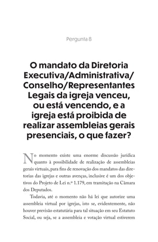 Pergunta 8
O mandato da Diretoria
Executiva/Administrativa/
Conselho/Representantes
Legais da igreja venceu,
ou está vencendo, e a
igreja está proibida de
realizar assembleias gerais
presenciais, o que fazer?
No momento existe uma enorme discussão jurídica
quanto à possibilidade de realização de assembleias
gerais virtuais,para fins de renovação dos mandatos das dire-
torias das igrejas e outras avenças, inclusive é um dos obje-
tivos do Projeto de Lei n.º 1.179, em tramitação na Câmara
dos Deputados.
Todavia, até o momento não há lei que autorize uma
assembleia virtual por igrejas, isto se, evidentemente, não
houver previsão estatutária para tal situação em seu Estatuto
Social, ou seja, se a assembleia e votação virtual estiverem
 