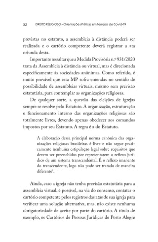 DIREITO RELIGIOSO - Orientações Práticas em Tempos de Covid-19
previstas no estatuto, a assembleia à distância poderá ser
realizada e o cartório competente deverá registrar a ata
oriunda desta.
ImportanteressaltarqueaMedidaProvisórian.º931/2020
trata da Assembleia à distância ou virtual, mas é direcionada
especificamente às sociedades anônimas. Como referido, é
muito provável que esta MP sofra emendas no sentido de
possibilidade de assembleias virtuais, mesmo sem previsão
estatutária, para contemplar as organizações religiosas.
De qualquer sorte, a questão das eleições de igrejas
sempre se resolve pelo Estatuto. A organização, estruturação
e funcionamento interno das organizações religiosas são
totalmente livres, devendo apenas obedecer aos comandos
impostos por seu Estatuto. A regra é a do Estatuto.
A elaboração dessa principal norma canônica das orga-
nizações religiosas brasileiras é livre e não segue prati-
camente nenhuma estipulação legal sobre requisitos que
devem ser preenchidos por representarem o reflexo jurí-
dico de um sistema transcendental. É o reflexo imanente
do transcendente, logo não pode ser tratado de maneira
diferente1
.
Ainda, caso a igreja não tenha previsão estatutária para a
assembleia virtual, é possível, na via do consenso, contatar o
cartório competente pelos registros das atas de sua igreja para
verificar uma solução alternativa, mas, não existe nenhuma
obrigatoriedade de aceite por parte do cartório. A título de
exemplo, os Cartórios de Pessoas Jurídicas de Porto Alegre
52
 