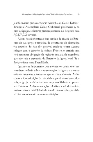 já informaram que só aceitarão Assembleias Gerais Extraor-
dinárias e Assembleias Gerais Ordinárias presenciais e, no
caso de igrejas, se houver previsão expressa no Estatuto para
AGE/AGO virtuais.
Assim, nossa orientação é no sentido de análise do Esta-
tuto de sua igreja e tentativa de construção de alternativa
via estatuto. Se não for possível, pode-se tentar alguma
solução com o cartório da cidade. Frise-se, o cartório não
terá nenhuma obrigação de registrar uma ata de assembleia
que não seja a expressão do Estatuto da igreja local. Se o
fizer, será por mera liberalidade.
Igualmente importante que momentos como este nos
permitam refletir sobre a estruturação da igreja e a como
orientar momentos como os que estamos vivendo. Assim
como a Constituição da República prevê casos excepcio-
nais, a igreja também tem esta responsabilidade ao pensar
seu Estatuto. A documentação eclesiástica vai determinar
mais ou menos estabilidade de acordo com o zelo e precisão
técnica no momento de sua constituição.
	 O mandato da Direitoria Executiva/ Administrativa/ Conselho...	 53
 
