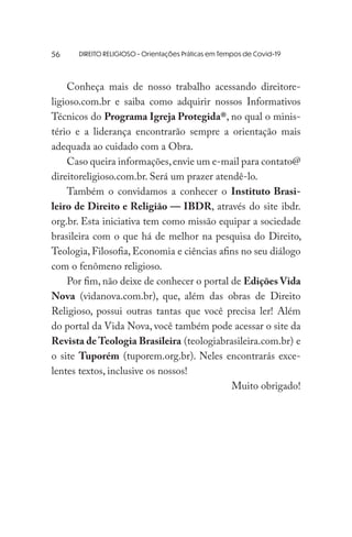 DIREITO RELIGIOSO - Orientações Práticas em Tempos de Covid-19
Conheça mais de nosso trabalho acessando direitore-
ligioso.com.br e saiba como adquirir nossos Informativos
Técnicos do Programa Igreja Protegida®, no qual o minis-
tério e a liderança encontrarão sempre a orientação mais
adequada ao cuidado com a Obra.
Caso queira informações,envie um e-mail para contato@
direitoreligioso.com.br. Será um prazer atendê-lo.
Também o convidamos a conhecer o Instituto Brasi-
leiro de Direito e Religião — IBDR, através do site ibdr.
org.br. Esta iniciativa tem como missão equipar a sociedade
brasileira com o que há de melhor na pesquisa do Direito,
Teologia, Filosofia, Economia e ciências afins no seu diálogo
com o fenômeno religioso.
Por fim, não deixe de conhecer o portal de Edições Vida
Nova (vidanova.com.br), que, além das obras de Direito
Religioso, possui outras tantas que você precisa ler! Além
do portal da Vida Nova, você também pode acessar o site da
Revista de Teologia Brasileira (teologiabrasileira.com.br) e
o site Tuporém (tuporem.org.br). Neles encontrarás exce-
lentes textos, inclusive os nossos!
Muito obrigado!
56
 